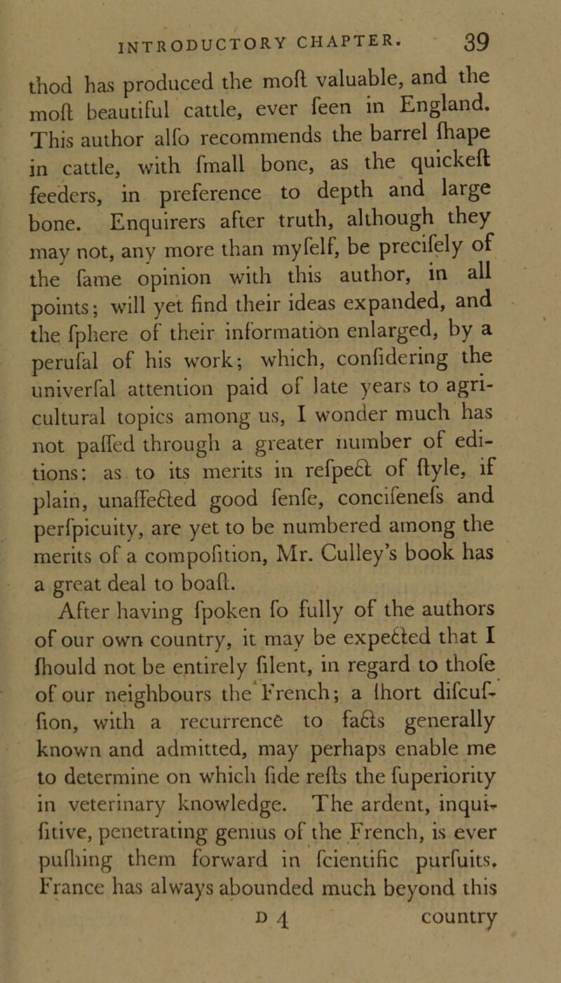 thod has produced the mofl valuable, and the moft beautiful cattle, ever feen in England, This author alfo recommends the barrel fliape in cattle, with fmall bone, as the quickeft feeders, in preference to depth and large bone. Enquirers after truth, although they may not, any more than myfelf, be precifely of the fame opinion with this author, in all points; will yet find their ideas expanded, and the fphere of their information enlarged, by a perufal of his work; which, confidering the univerfal attention paid of late years to agri¬ cultural topics among us, I wonder much has not paffed through a greater number of edi¬ tions: as to its merits in refpedl of ftyle, if plain, unalfefted good fenfe, concifenefs and perfpicuity, are yet to be numbered among the merits of a compofition, Mr. Gulley’s book has a great deal to boaft. After having fpoken fo fully of the authors of our own country, it may be expelled that I fhould not be entirely filent, in regard to thofe of our neighbours the*French; a Ihort difcuf- fion, with a recurrence to fa6ls generally known and admitted, may perhaps enable me to determine on which fide refts the fuperiority in veterinary knowledge. The ardent, inqui^ fitive, penetrating genius of the French, is ever pufiiing them forward in fcientific purfuits. France has always abounded much beyond this D q country