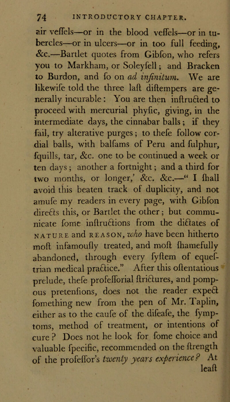 air veflels—or in the blood veflels—or in tu¬ bercles—or in ulcers—or in too full feeding, &c.—Bartlet quotes from Gibfon, who refers you to Markham, or Soleyfell; and Bracken to Burdon, and fo on ad infinitum. We are likewife told the three laft diftempers are ge¬ nerally incurable: You are then inftrufted to proceed with mercurial phyfic, giving, in the intermediate days, the cinnabar balls; if they fail, try alterative purges; to thefe follow cor¬ dial balls, with balfams of Peru and fulphur, fquills, tar, &c. one to be continued a week or ten days; another a fortnight; and a third for tw'o months, or longer,’ &c. &c.—“ I fhall avoid this beaten track of duplicity, and not amufe my readers in every page, with Gibfon direfts this, or Bartlet the other; but commu¬ nicate fome inftruftions from the diftates of NATURE and REASON, who have been hitherto moft infamoufly treated, and moft Ihamefully abandoned, through every fyftem of equef- trian medical praftice.” After this oftentatious prelude, thefe profelforial ftriftures, and pomp¬ ous pretenfions, does not the reader expeft fomething new from the pen of Mr. Taplin, either as to the caufe of the difeafe, the fymp- toms, method of treatment, or intentions of cure ? Does not he look for fome choice and valuable fpecific, recommended on the ftrength of the profelTor’s twenty years experience? At