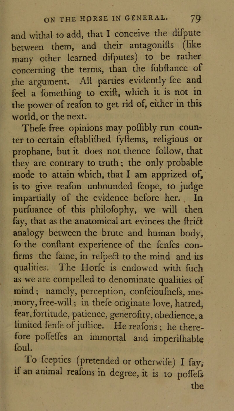 sncl witlial to add, that I conceive the difpute between them, and their antagonifts (like many other learned difputes) to be rather concerning the terms, than the fubftance of .the argument. All parties evidently fee and feel a fomething to exift, which it is not in the power of reafon to get rid of, either in this world, or the next. Thefe free opinions may polTibly run coun¬ ter to certain eftablilhed fyftems, religious or prophane, but it does not thence follow, that they are contrary to truth; the only probable mode to attain which, that I am apprized of, is to give reafon unbounded fcope, to judge impartially of the evidence before her.. In purfuance of this philofophy, we will then fay, that as the anatomical art evinces the ftrift analogy between the brute and human body, fo the conftant experience of the fenfes con¬ firms the fame, in refpeft to the mind ^nd its qualities. The Horfe is endowed with fuch as we are compelled to denominate qualities of mind; namely, perception, confeioufnefs, me¬ mory, free-will; in thefe originate love, hatred, fear, fortitude, patience, generofity, obedience, a limited fenfe of jullice. He reafons; he there¬ fore polfelfes an immortal and imperifhabiq , foul. To fceptics (pretended or otherwife) I fay,- if an animal reafons in degree, it is to poffefs