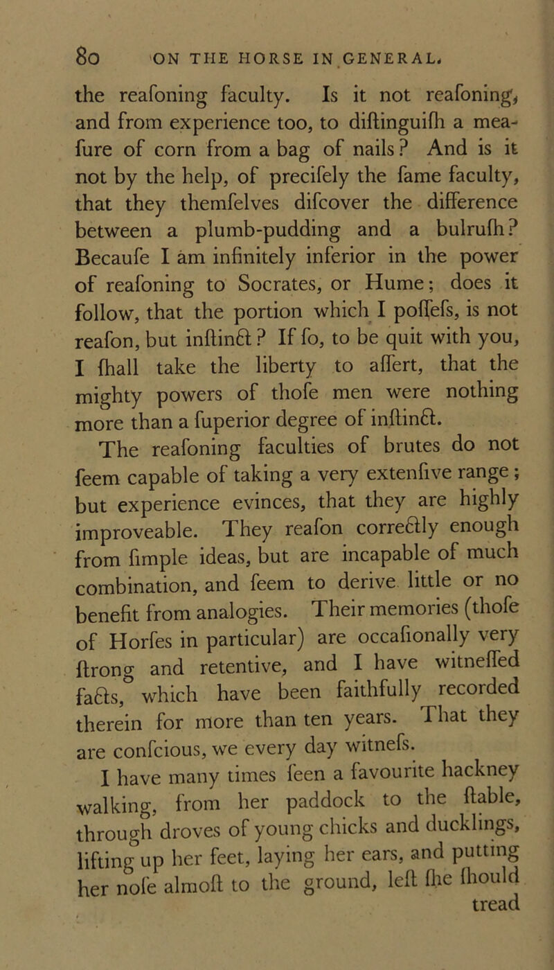 the reafoning faculty. Is it not reafoning, and from experience too, to diftinguifh a mea- fure of corn from a bag of nails ? And is it not by the help, of precifely the fame faculty, that they themfelves difcover the difference between a plumb-pudding and a bulrufh? Becaufe I am infinitely inferior in the power of reafoning to Socrates, or Hume; does it follow, that the portion which I poffefs, is not reafon, but inflinft ? If fo, to be quit with you, I fhall take the liberty to affert, that the mighty powers of thofe men were nothing more than a fuperior degree of inftinft. The reafoning faculties of brutes do not feem capable of taking a very extenfive range; but experience evinces, that they are highly improveable. They reafon correftly enough from fimple ideas, but are incapable of much combination, and feem to derive little or no benefit from analogies. Their memories (thofe of Horfes in particular) are occafionally very ftrong and retentive, and I have witneffed fafts, which have been faithfully recorded therein for more than ten years. That they are confcious, we every day witnefs. I have many times feen a favourite hackney walking, from her paddock to the ftable, through droves of young chicks and ducklings, lifting up her feet, laying her ears, and putting her nofe alraoft to the ground, left (lie Ihould tread