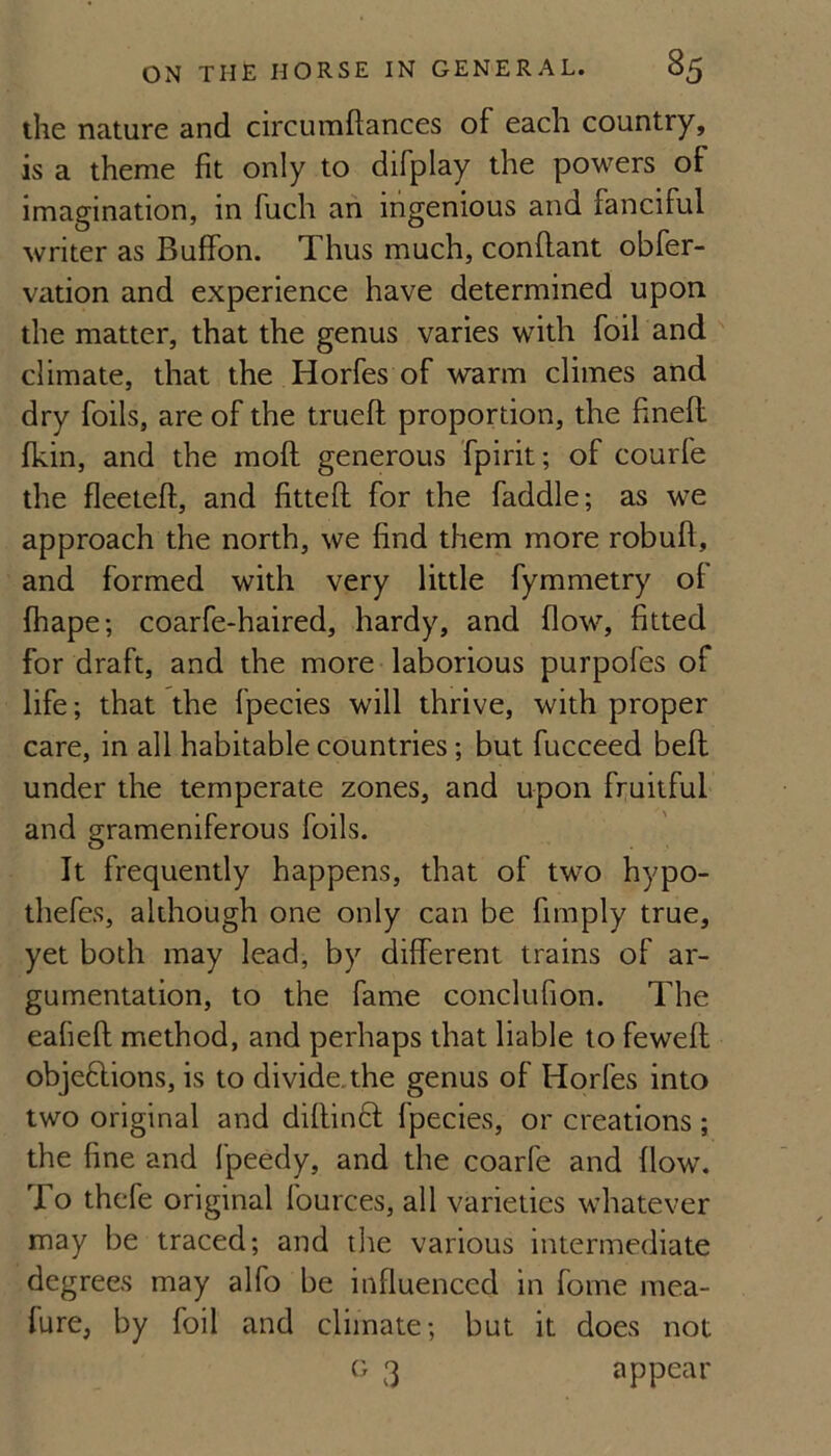 the nature and circumftances of each country, is a theme fit only to difplay the powers of imagination, in fuch ah ingenious and fanciful writer as Buffon. Thus much, conflant obfer- vation and experience have determined upon the matter, that the genus varies with foil and  climate, that the Horfes of warm climes and dry foils, are of the trueft proportion, the finefl fkin, and the moft generous fpirit; of courfe the fleeteft, and fittefl for the faddle; as we approach the north, we find them more robuft, and formed with very little fymmetry of fhape; coarfe-haired, hardy, and flow, fitted for draft, and the more laborious purpofes of life; that the fpecies will thrive, with proper care, in all habitable countries; but fucceed befl under the temperate zones, and upon fi;uitful and grameniferous foils. It frequently happens, that of two hypo- thefes, although one only can be fimply true, yet both may lead, by different trains of ar¬ gumentation, to the fame conclufion. The eafieft method, and perhaps that liable to fewefl: objeftions, is to divide.the genus of Horfes into two original and diflincf fpecies, or creations; the fine and fpeedy, and the coarfe and flow. To thcfe original fources, all varieties whatever may be traced; and the various intermediate degrees may alfo be influenced in fome mea- fure, by foil and climate; but it does not G 3 appear