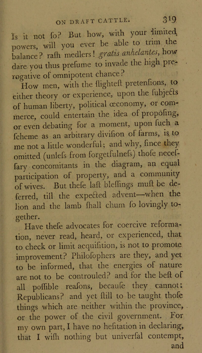 Is it not fo? But how, with your limited, powers, will you ever be able to trim the balance? rafli gratis anhelantes,\\o-Mf dare you thus prefume to invade the high pre^ rogative of omnipotent chance ? How men, with the (lighteft pretenfions, to either theory or experience, upon the fubjefts of human liberty, political ceconomy, or com¬ merce, could entertain the idea of propofing, or even debating for a moment, upon fuch a fcheme as an arbitrary divifion of farms, la to me not a little wonderful; and why, fince they omitted (unlefs from forgetfulnefs) thofe necef- fary concomitants in the diagram, an equal participation of property, and a community of wives. But thefe laft bleffings muft be de¬ ferred, till the expefted advent—when the lion and the lamb fhall chum fo lovingly to¬ gether. Have thefe advocates for coercive reforma¬ tion, never read, heard, or experienced, that to check or limit acquifition, is not to promote improvement? Philofophers are they, and yet to be informed, that the energies of nature are not to be controuled? and for the beft of all poflible reafons, becaufe they cannot: Republicans? and yet hill to be taught thofe things which are neither within the province, or the power of the civil government. For my own part, I have no hefitation in declaring, that I wifli nothing but univerfal contempt, . and