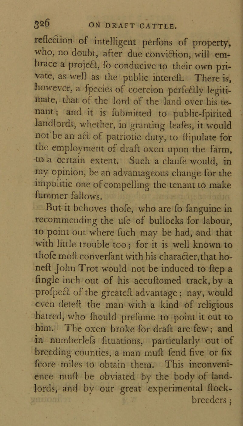 refleftion of intelligent perfons of property, who, no doubt, after due conviftion, will em¬ brace a projeft, fo conducive to their own pri¬ vate, as well as the public intereft. There is, however, a fpecies of coercion perfectly legiti- mate, that of the lord of the land over his te¬ nant ; and it is fubmitted to public-fpirited landlords, whether, in granting leafes, it would not be an a6l of patriotic duty, to ftipulate for the employment of draft oxen upon the farm, to a certain extent. Such a claufe would, in niy opinion, be an advantageous change for the impolitic one of compelling the tenant to make fummer fallows. But it behoves thofe, who are fo fanguine in recommending the ufe of bullocks for labour, to point out where fuch may be had, and that with little trouble too; for it is well known to thofe moft converfant with his chara6ler,that ho¬ ned John Trot would not be induced to ftep a fingle inch out of his accuftomed track, by a profpe6l of the greatefl advantage; nay, would even deteft the man with a kind of religious hatred, who fhould prefume to point it out to him. The oxen broke for draft are few; and in numberlefs fituations, particularly out of breeding counties, a man muft fend five or fix fcore miles to obtain them. This inconveni¬ ence muft be obviated by the body of land¬ lords, and by our great experimental flock- breeders ;