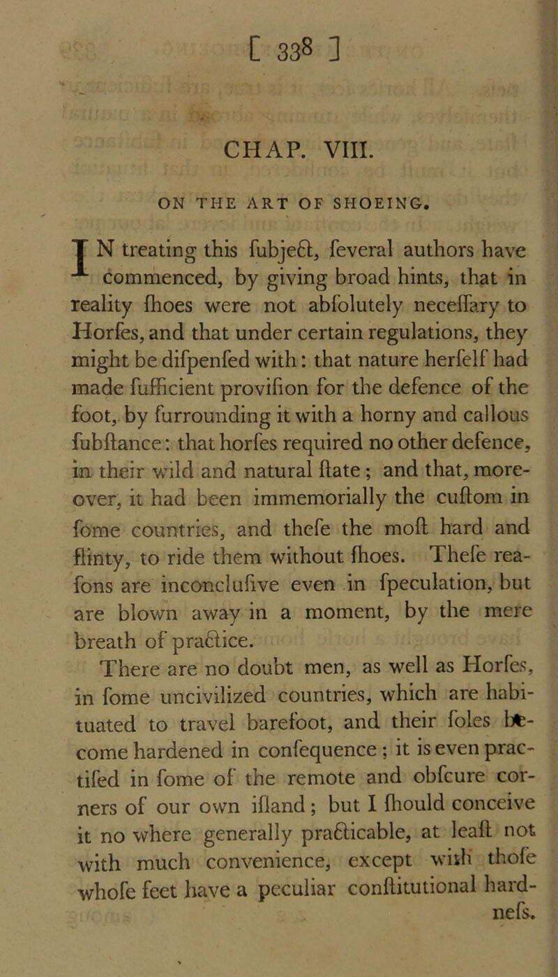 CHAP. VIII. ON THE ART OF SHOEING. T N treating this fubjeft, feveral authors have “*■ commenced, by giving broad hints, that in reality fhoes were not abfolutely neceffary to Horfes, and that under certain regulations, they might be difpenfed with: that nature herfelf had made fufficient provifion for the defence of the foot, by furrounding it with a horny and callous fubftance: that horfes required no other defence, in their wild and natural flate; and that, more¬ over, it had been immemorially the cuftom in fome countries, and thefe the moll hard and flinty, to ride them without fhoes. Thefe rea- fons are inconclufive even in fpeculation, but are blown away in a moment, by the mere breath of praftice. There are no doubt men, as well as Horfes, in fome uncivilized countries, which are habi¬ tuated to travel barefoot, and their foies be¬ come hardened in confequence ; it is even prac- tifed in fome of the remote and obfcure cor¬ ners of our own ifland; but I fhould conceive it no where generally prafticable, at leaft not with much convenience, except with thofe whofe feet have a peculiar conftitutional hard-