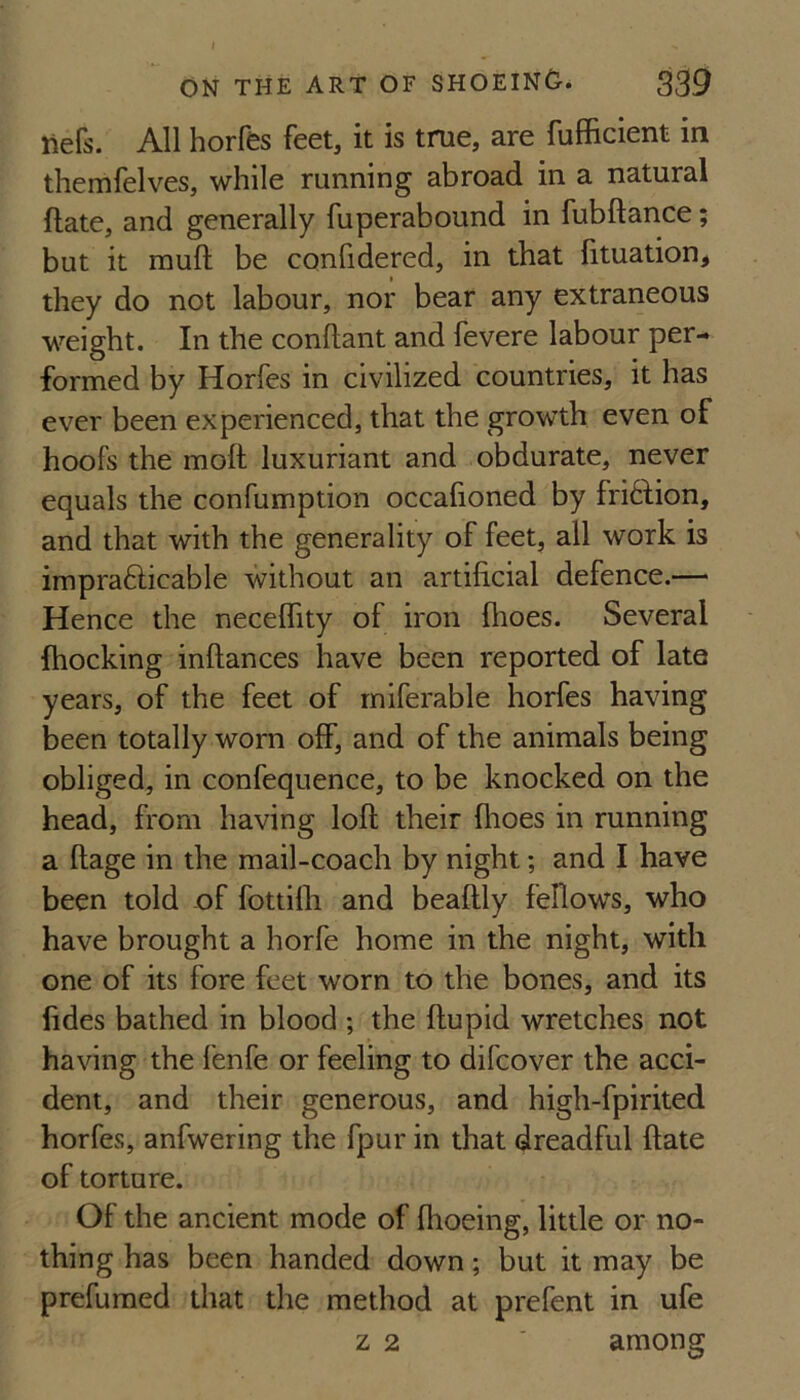 liefs. All horfes feet, it is true, are fufficient in themfelves, while running abroad in a natural ftate, and generally fuperabound in fubftance; but it mufi: be confidered, in that fituation^ they do not labour, nor bear any extraneous weight. In the conflant and fevere labour per¬ formed by Horfes in civilized countries, it has ever been experienced, that the growth even of hoofs the moft luxuriant and obdurate, never equals the confumption occalioned by fri6fion, and that with the generality of feet, all work is imprafticable without an artificial defence.—' Hence the necelfity of iron (hoes. Several (hocking infiances have been reported of late years, of the feet of rniferable horfes having been totally worn olf, and of the animals being obliged, in confequence, to be knocked on the head, from having lofi their flioes in running a fiage in the mail-coach by night; and I have been told of fottilh and beafily fellows, who have brought a horfe home in the night, with one of its fore feet worn to the bones, and its fides bathed in blood ; the fiupid wretches not having the fenfe or feeling to difcover the acci¬ dent, and their generous, and high-fpirited horfes, anfwering the fpur in that dreadful fiate of torture. Of the ancient mode of fhoeing, little or no¬ thing has been handed down; but it may be prefumed that the method at prefent in ufe z 2 ' among