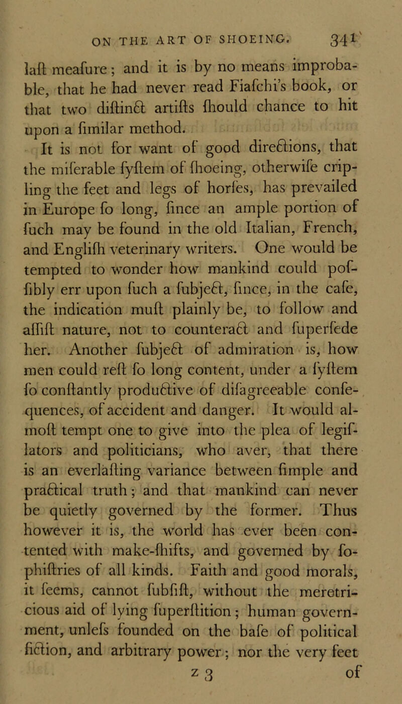 laft meafure; and it is by no means improba¬ ble, that he had never read Fiafchi’s book, or that two diftinft artifts fliould chance to hit upon a fimilar method. It is not for want of good direftions, that the miferable fyftem of flioeing, otherwife crip- ling the feet and legs of horles, has prevailed in Europe fo long, lince an ample portion of fuch may be found in the old Italian, French, and Englifh veterinary writers. One would be tempted to wonder how mankind could pof- fibly err upon fuch a fubjeft, fince, in the cafe, the indication muft plainly be, to follow and alfift nature, not to counteraft and fuperfede her. Another fubjeft of admiration is, how men could reft fo long content, under a fyftem fo conftantly produftive of difagreeable confe- quences, of accident and danger. It would al- moft tempt one to give into the plea of legif- lators and politicians, who aver, that there is an everlafting variance between fimple and praftical truth; and that mankind can never be quietly governed by the former. Thus however it is, the world has ever been con¬ tented with make-fhifts, and governed by fo- phiftries of all kinds. Faith and good morals, it feems, cannot fubfift, without the meretri¬ cious aid of lying fuperftition; human govern¬ ment, unlefs founded on the bafe of political ficlion, and arbitrary power; nor the very feet z 3 of