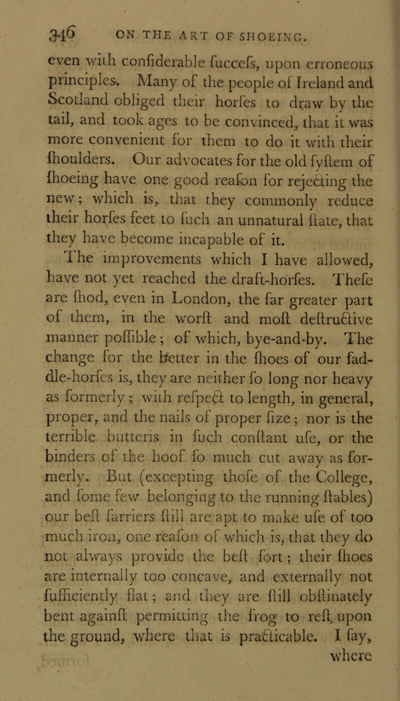 even with confiderable fuccefs, upon erroneous principles. Many of the people of Ireland and Scotland obliged their horfes to di^aw by the tail, and took ages to be convinced, that it was more convenient for them to do it with their fhoulders. Our advocates for the old fyllem of fhoeing have one good reafon for rejecting the new; which is, that they commonly reduce their horfes feet to fuch an unnatural fiate, that they have become incapable of it. The improvements which I have allowed, have not yet reached the draft-horfes. Thefe are fhod, even in London, the far greater part of them, in the worft and moil deilruftive manner poiTible; of which, bye-and*by. The change for the better in the fooes of our fad- dle-horfes is, they are neither fo long nor heavy as formerly ; with refpedl to length, in general, proper, and the nails of proper fize; nor is the terrible butteris in fuch conflant ufe, or the binders of the hoof fo much cut away as for¬ merly. But (excepting thofe of the College, and forae few belonging to the running ftables) our befl farriers foil are apt to make ufe of too much iron, one reafon of which is, that they do not always provide the bell fort; their ihoes are internally too concave, and externally not fufficiently flat; and they are ilill obfonately bent againil permitting the frog to reft, upon the ground, where that is pradlicable. I fay, where