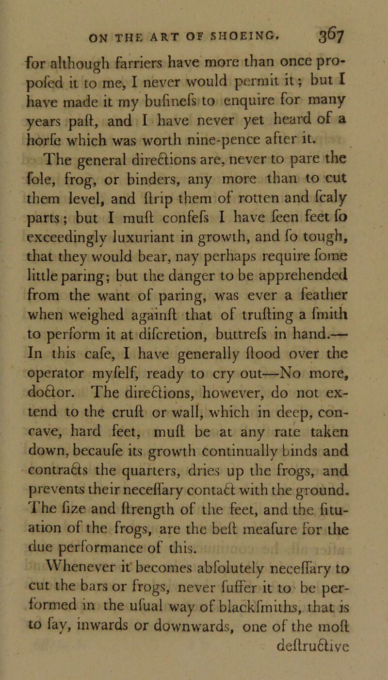 for although farriers have more than once pro* pofed it to me, I never would permit it; but I have made it my buhnefs to enquire for many years pall;, and I have never yet heard of a horfe which was worth nine-pence after it. The general direftions are, never to pare the foie, frog, or binders, any more than to cut them level, and llrip them of rotten and fcaly parts; but I mull confefs I have feen feet fo exceedingly luxuriant in growth, and fo tough, that they would bear, nay perhaps require fome little paring; but the danger to be apprehended from the want of paring, was ever a feather when weighed againft that of trailing a fmith to perform it at difcretion, buttrefs in hand.— In this cafe, I have generally Hood over the operator myfelf, ready to cry out—No more, do6lor. The direclions, however, do not ex¬ tend to the cruft or wall, which in deep, con¬ cave, hard feet, mull be at any rate taken down, becaufe its growth continually binds and contra6ls the quarters, dries up the frogs, and prevents their neceflary conta6l with the ground. The fize and ftrength of the feet, and the fitu- ation of the frogs, are the bell meafure for the due performance of this. Whenever if becomes abfolutely neceflary to cut the bars or frogs, never fuflPer it to be per¬ formed in the ufual way of blackfmiths, that is to fay, inwards or downwards, one of the moll deftru6live