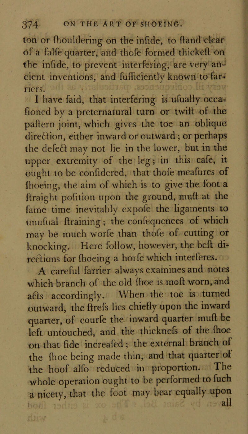 ton or fhouldering on the infide, to ftand clear of a falfe quarter, and thofe formed thickeft on the infide, to prevent interfering, are very an¬ cient inventions, and fufficiently known to far¬ riers. I have faid, that interfering is ufually occa- fioned by a preternatural turn or twift of the paftern joint, which gives the toe an oblique direftion, either inward or outward ; or perhaps the defeft may not lie in the lower, but in the upper extremity of the leg; in this cafe, it ought to be confidered, that thofe meafures of fhoeing, the aim of which is to give the foot a llraight pofition upon the ground, muft at the fame time inevitably expofe the ligaments to unufual draining; the conlequences of which may be much worfe than thofe of cutting or knocking. Here follow, however, the bed di- reHions for fhoeing a horfe which interferes. A careful farrier always examines and notes which branch of the old fhoe is mod worn, and a£l:s accordingly. When the toe is turned outward, the drefs lies chiedy upon the inward quarter, of courfe the inward quarter mud be left untouched, and the thicknefs of the fhoe on that dde increafed ; the external branch of the fhoe being made thin, and that quarter of the hoof alfo reduced in proportion. The whole operation ought to be performed to fuch a nicety, that the foot may bear equally upon j