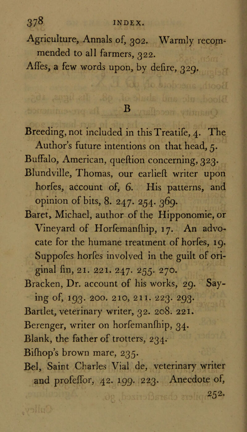 Agriculture, Annals of, 302. Warmly recojn- mended to all farmers, 322. - Affes, a few words upon, by defire, 329. B Breeding, not included in this Treatife, 4. The Author s future intentions on that head, 5. Buffalo, American, queftion concerning, 323. Blundville, Thomas, our earliefl writer upon horfes, account of, 6. His patterns, and opinion of bits, 8. 247. 254. 369. Baret, Michael, author of the Hipponomie, or Vineyard of Horfemanfhip, 17. An advo^ cate for the humane treatment of horfes, 19. Suppofes horfes involved in the guilt of ori¬ ginal fin, 21. 221. 247. 255. 270. Bracken, Dr. account of his works, 29. Say¬ ing of, 193. 200. 210, 211. 223. 293. Bartlet, veterinary writer, 32. 208. 221. Berenger, writer on horfemanfhip, 34. Blank, the father of trotters, 234. Bifhop’s brown mare, 235. Bel, Saint Charles Vial de, veterinary writer and profeffor, 42. 199. 223. Anecdote of, 252,