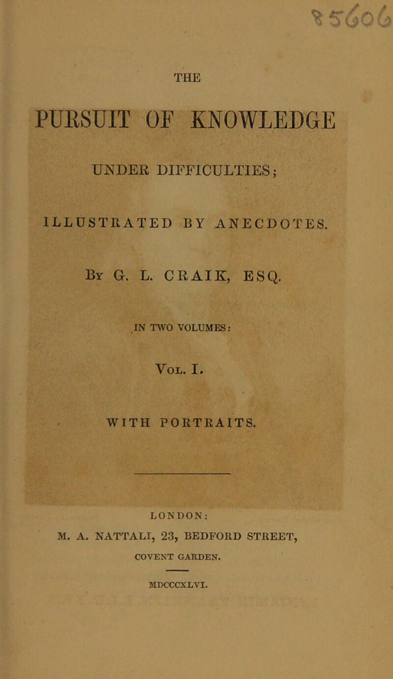 THE PURSUIT OF KNOWLEDGE UNDER DIFFICULTIES; ILLUSTRATED BY ANECDOTES. By G. L. CRAIK, ESQ. IN TWO VOLUMES: You. I. WITH PORTRAITS. LONDON: M. A. NATTALI, 23, BEDFORD STREET, COVENT GAEDEN. MDCCCXLVI.