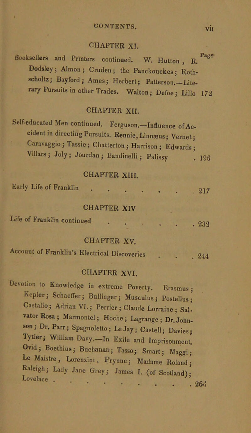 VII CHAPTER XI. Booksellers and Printers continued. W. Hutton , R. ^ Dodsley; Almon ; Cruden ; the Panckouckes; Roth- scholtz; Bayford; Ames; Herbert; Patterson.—Lite- rary Pursuits in other Trades. Walton; Defoe; Lillo 172 CHAPTER XII. Self-educated Men continued. Ferguson.—Influence of Ac- cident in directing Pursuits. Rennie,Linnaeus; Vernet; Caravaggio; Tassie; Chatterton; Harrison ; Edwards; Villars; Joly ; Jourdan ; Bandinelli; Palissy CHAPTER XIII. Early Life of Franklin 217 CHAPTER XIV Life of Franklin continued CHAPTER XV. Account of Franklin’s Electrical Discoveries . 232 . 244 CHAPTER XVI. Devotion to Knowledge in extreme Poverty. Erasmus; Kepler; Schaeffer; Bullinger; Musculus; Postellus; Castalio; Adrian VI.; Perrier; Claude Lorraine; Sal’ vatorRosa; Marmontel; Hoche; Lagrange; Dr.John- son; Dr. Parr; Spagnoletto; LeJay; Castell; Davies; Tytler; William Davy.—In Exile and Imprisonment! Ov.d; Boethius; Buchanan; Tasso; Smart; Maggi; Le Maistre, Lorenzini, Prynnc; Madame Roland ^ Raleigh; Lady Jane Grey; James I. (of Scotland)-