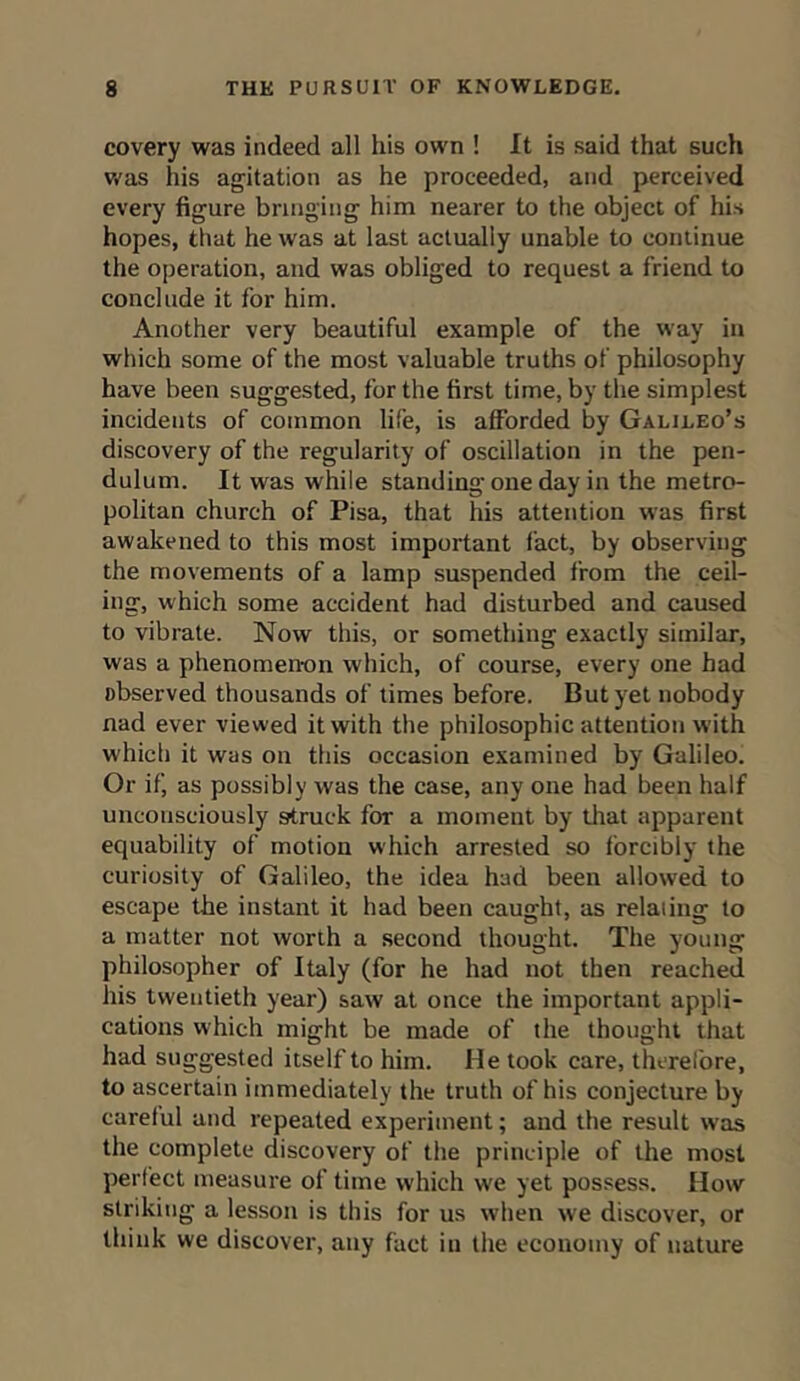 covery was indeed all his own ! It is said that such was his agitation as he proceeded, and perceived every figure bringing him nearer to the object of his hopes, that he was at last actually unable to continue the operation, and was obliged to request a friend to conclude it for him. Another very beautiful example of the way in which some of the most valuable truths of philosophy have been suggested, for the first time, by the simplest incidents of common life, is afforded by Galileo’s discovery of the regularity of oscillation in the pen- dulum. It was while standing one day in the metro- politan church of Pisa, that his attention was first awakened to this most important fact, by observing the movements of a lamp suspended from the ceil- ing, which some accident had disturbed and caused to vibrate. Now this, or something exactly similar, was a phenomenon which, of course, every one had observed thousands of times before. But yet nobody nad ever viewed it with the philosophic attention w'ith which it was on this occasion examined by Galileo. Or if, as possibly was the case, any one had been half unconsciously struck for a moment by that apparent equability of motion which arrested so forcibly the curiosity of Galileo, the idea had been allowed to escape the instant it had been caught, as relaiing to a matter not worth a second thought. The young philosopher of Italy (for he had not then reached his twentieth year) saw at once the important appli- cations which might be made of the thought that had suggested itself to him. He took care, therefore, to ascertain immediately the truth of his conjecture by careful and repeated experiment; and the result was the complete discovery of the principle of the most perfect measure of time which we yet possess. How striking a lesson is this for us when we discover, or think we discover, any fact in the economy of nature