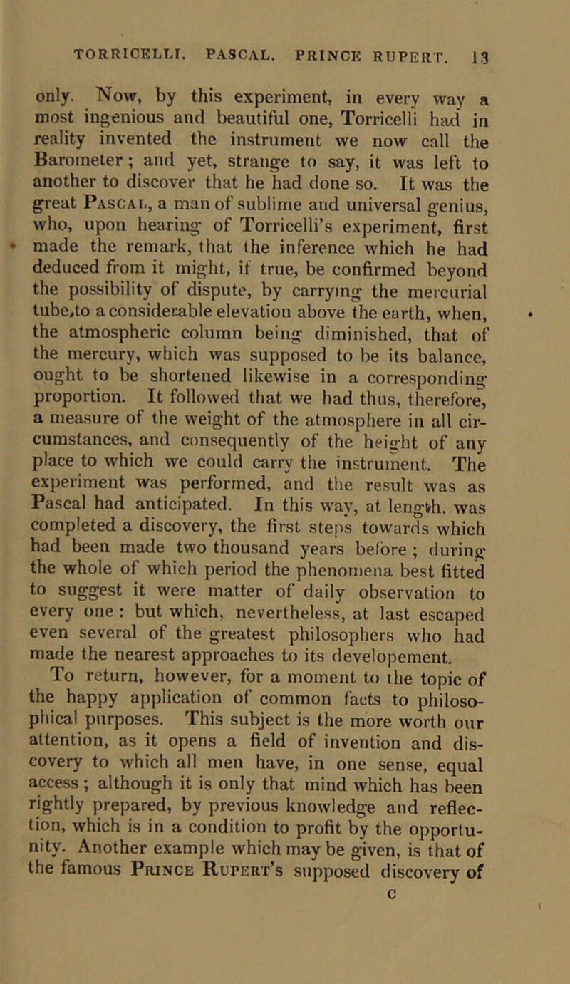 only. Now, by this experiment, in every way a most ingenious and beautiful one, Torricelli had in reality invented the instrument we now call the Barometer; and yet, strange to say, it was left to another to discover that he had done so. It was the great Pascal, a man of sublime and universal genius, who, upon hearing of Torricelli’s experiment, first • made the remark, that the inference which he had deduced from it might, if true, be confirmed beyond the possibility of dispute, by carrying the mercurial tube,to a considerable elevation above the earth, when, the atmospheric column being diminished, that of the mercury, which was supposed to be its balance, ought to be shortened likewise in a corresponding proportion. It followed that we had thus, therefore, a measure of the weight of the atmosphere in all cir- cumstances, and consequently of the height of any place to which we could carry the instrument. The experiment was performed, and the result was as Pascal had anticipated. In this way, at length, was completed a discovery, the first steps towards which had been made two thousand years before ; during the whole of which period the phenomena best fitted to suggest it were matter of daily observation to every one : but which, nevertheless, at last escaped even several of the greatest philosophers who had made the nearest approaches to its developement. To return, however, for a moment to the topic of the happy application of common facts to philoso- phical purposes. This subject is the more worth our attention, as it opens a field of invention and dis- covery to which all men have, in one sense, equal access ; although it is only that mind which has been rightly prepared, by previous knowledge and reflec- tion, which is in a condition to profit by the opportu- nity. Another example which may be given, is that of the famous Prince Rupert’s supposed discovery of c