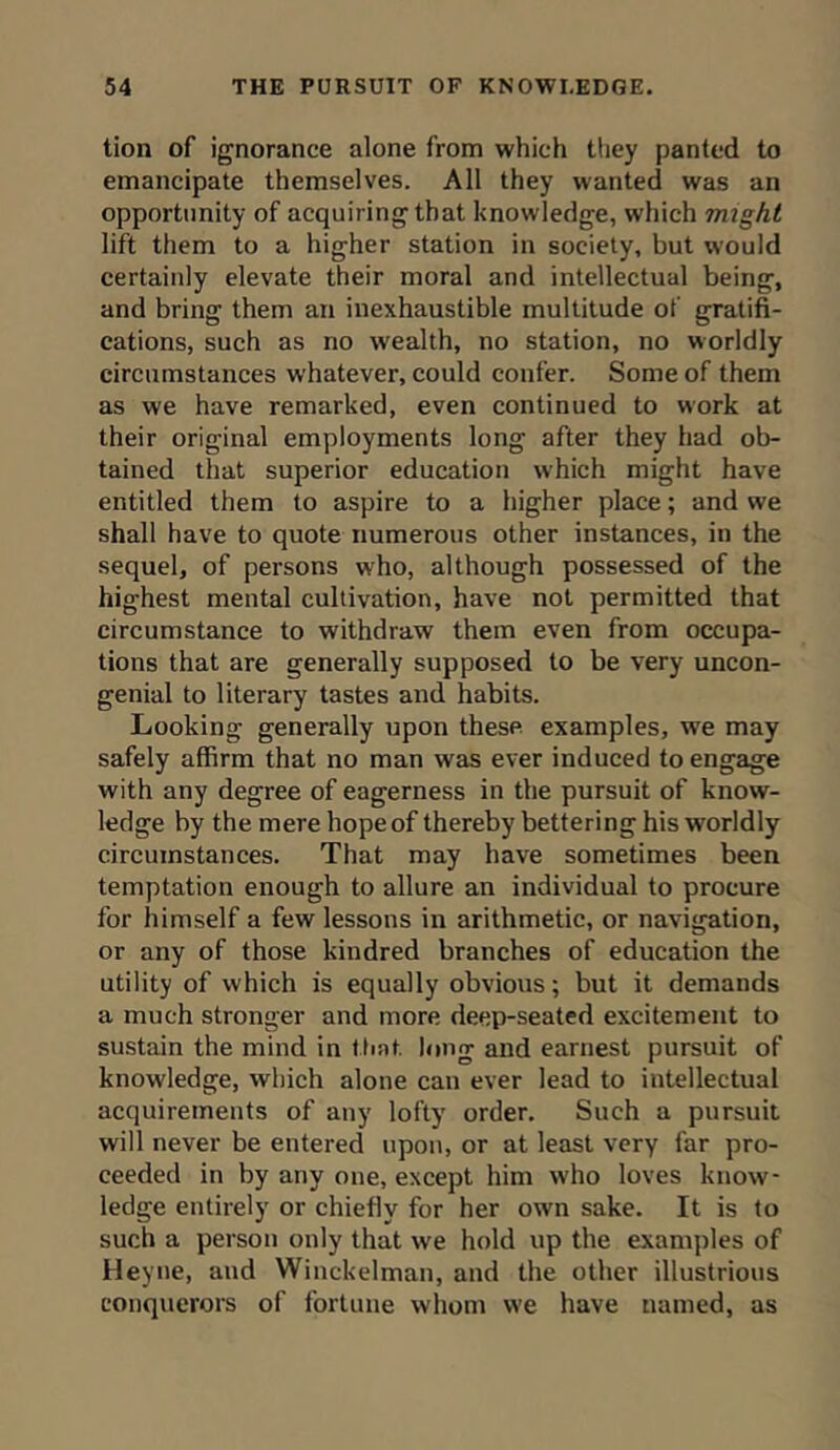 tion of ignorance alone from which they panted to emancipate themselves. All they wanted was an opportunity of acquiring that knowledge, which might lift them to a higher station in society, but would certainly elevate their moral and intellectual being, and bring them an inexhaustible multitude of gratifi- cations, such as no wealth, no station, no worldly circumstances whatever, could confer. Some of them as we have remarked, even continued to work at their original employments long after they had ob- tained that superior education which might have entitled them to aspire to a higher place; and we shall have to quote numerous other instances, in the sequel, of persons who, although possessed of the highest mental cultivation, have not permitted that circumstance to withdraw them even from occupa- tions that are generally supposed to be very uncon- genial to literary tastes and habits. Looking generally upon these examples, we may safely affirm that no man was ever induced to engage with any degree of eagerness in the pursuit of know- ledge by the mere hope of thereby bettering his worldly circumstances. That may have sometimes been temptation enough to allure an individual to procure for himself a few lessons in arithmetic, or navigation, or any of those kindred branches of education the utility of which is equally obvious; but it demands a much stronger and more deep-seated excitement to sustain the mind in that long and earnest pursuit of knowledge, which alone can ever lead to intellectual acquirements of any lofty order. Such a pursuit will never be entered upon, or at least very far pro- ceeded in by any one, except him who loves know- ledge entirely or chiefly for her own sake. It is to such a person only that we hold up the examples of Heyne, and Winckelman, and the other illustrious conquerors of fortune whom we have named, as