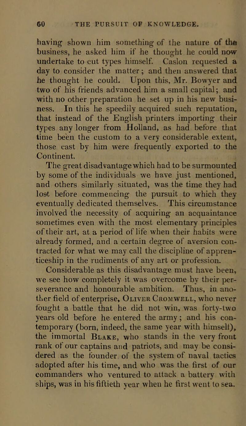 having shown him something of the nature of the business, he asked him if he thought lie could now undertake to cut types himself. Caslon requested a day to consider the matter; and then answered that he thought he could. Upon this, Mr. Bowyer and two of his friends advanced him a small capital; and with no other preparation he set up in his new busi- ness. In this he speedily acquired such reputation, that instead of the English printers importing their types any longer from Holland, as had before that time been the custom to a very considerable extent, those cast by him were frequently exported to the Continent. The great disadvantage which had to be surmounted by some of the individuals we have just mentioned, and others similarly situated, was the time they had lost before commencing the pursuit to which they eventually dedicated themselves. This circumstance involved the necessity of acquiring an acquaintance sometimes even with the most elementary principles of their art, at a period of life when their habits were already formed, and a certain degree of aversion con- tracted for what we may call the discipline of appren- ticeship in the rudiments of any art or profession. Considerable as this disadvantage must have been, we see how completely it was overcome by their per- severance and honourable ambition. Thus, in ano- ther field of enterprise, Oliver Cron well, who never fought a battle that he did not win, was forty-two years old before he entered the army; and his con- temporary (born, indeed, the same year with himself), the immortal Blake, who stands in the very front rank of our captains and patriots, and may be consi- dered as the founder of the system of naval tactics adopted after his time, and who was the first of our commanders who ventured to attack a battery with ships, was in his fiftieth year when he first went to sea.