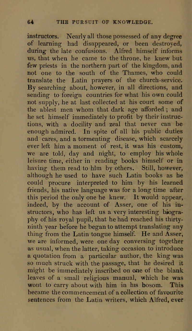 instructors. Nearly all those possessed of any degree of learning had disappeared, or been destroyed, during the late confusions. Alfred himself informs us, that when he came to the throne, he knew but few priests in the northern part of the kingdom, and not one to the south of the Thames, who could translate the Latin prayers of the church-service. By searching about, however, in all directions, and sending to foreign countries for what his own could not supply, he at last collected at his court some of the ablest men whom that dark age atforded ; and he set himself immediately to profit by their instruc- tions, with a docility and zeal that never can be enough admired. In spite of all his public duties and cares, and a tormenting disease, which scarcely ever left him a moment of rest, it was his custom, we are told, day and night, to employ his whole leisure time, either in reading books himself or in having them read to him by others. Still, however, although he used to have such Latin books as he could procure interpreted to him by his learned friends, his native language was for a long time after this period the only one he knew. It would appear, indeed, by the account of Asser, one of his in- structors, who has left us a very interesting biogra- phy of his royal pupil, that he had reached his thirty- ninth year before he began to attempt translating any thing from the Latin tongue himself. He and Asser, we are informed, were one day conversing together as usual, when the latter, taking occasion to introduce a quotation from a particular author, the king was so much struck with the passage, that he desired it might be immediately inscribed on one of the blank leaves of a small religious manual, which he was wont to carry about with him in his bosom. This became the commencement of a collection of favourite sentences from the Latin writers, which Alfred, ever