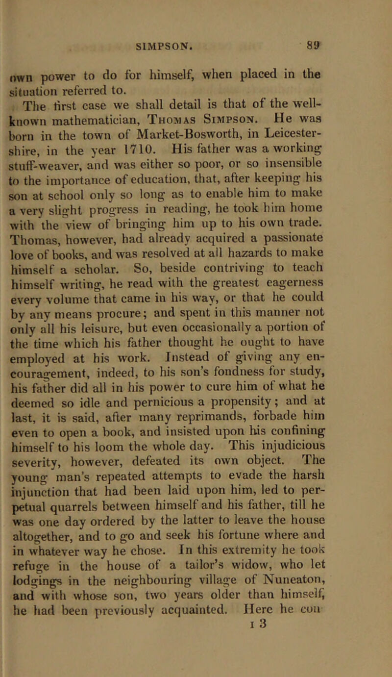 own power to do for himself, when placed in the situation referred to. The first case we shall detail is that of the well- known mathematician, Thomas Simpson. He was born in the town of Market-Bosworth, in Leicester- shire, in the year 1710. His father was a working stuff-weaver, and was either so poor, or so insensible to the importance of education, that, after keeping his son at school only so long as to enable him to make a very slight progress in reading, he took him home with the view of bringing him up to his own trade. Thomas, however, had already acquired a passionate love of books, and was resolved at all hazards to make himself a scholar. So, beside contriving to teach himself writing, he read with the greatest eagerness every volume that came in his way, or that he could by any means procure; and spent in this manner not only all his leisure, but even occasionally a portion of the time which his father thought he ought to have employed at his work. Instead of giving any en- couragement, indeed, to his son’s fondness for study, his father did all in his power to cure him of what he deemed so idle and pernicious a propensity; and at last, it is said, after many reprimands, forbade him even to open a book, and insisted upon his confining himself to his loom the whole day. This injudicious severity, however, defeated its own object. The young man’s repeated attempts to evade the harsh injunction that had been laid upon him, led to per- petual quarrels between himself and his father, till he was one day ordered by the latter to leave the house altogether, and to go and seek his fortune where and in whatever way he chose. In this extremity he took refuge in the house of a tailor’s widow, who let lodgings in the neighbouring village of Nuneaton, and with whose son, two years older than himself, he had been previously acquainted. Here he con