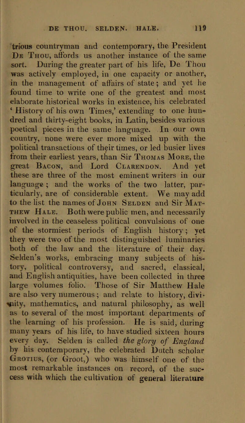 trious countryman and contemporary, the President De Thou, affords us another instance of the same sort. During the greater part of his life, De Thou was actively employed, in one capacity or another, in the management of affairs of state; and yet he found time to write one of the greatest and most elaborate historical works in existence, his celebrated * History of his own Times,’ extending to one hun- dred and thirty-eight books, in Latin, besides various poetical pieces in the same language. In our own country, none were ever more mixed up with the political transactions of th^ir times, or led busier lives from their earliest years, than Sir Thomas More, the great Bacon, and Lord Clarendon. And yet these are three of the most eminent writers in our language ; and the works of the two latter, par- ticularly, are of considerable extent. We may add to the list the names of John Selden and Sir Mat- thew Hale. Both were public men, and necessarily involved in the ceaseless political convulsions of one of the stormiest periods of English history; yet they were two of the most distinguished luminaries both of the law and the literature of their day. Selden’s works, embracing many subjects of his- tory, political controversy, and sacred, classical, and English antiquities, have been collected in three large volumes folio. Those of Sir Matthew Hale are also very numerous; and relate to history, divi- vity, mathematics, and natural philosophy, as well as to several of the most important departments of the learning of his profession. He is said, during many years of his life, to have studied sixteen hours every day. Selden is called the glory of England by his contemporary, the celebrated Dutch scholar Grotius, (or Groot,) who was himself one of the most remarkable instances on record, of the suc- cess with which the cultivation of general literature