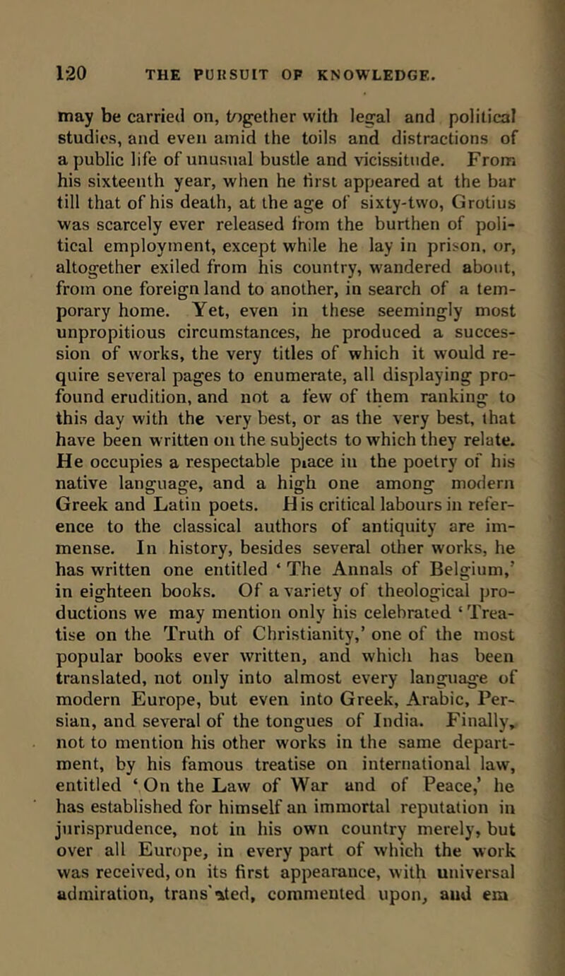 may be carried on, together with legal and political studies, and even amid the toils and distractions of a public life of unusual bustle and vicissitude. From his sixteenth year, when he tirst appeared at the bar till that of his death, at the age of sixty-two, Grotius was scarcely ever released from the burthen of poli- tical employment, except while he lay in prison, or, altogether exiled from his country, wandered about, from one foreign land to another, in search of a tem- porary home. Yet, even in these seemingly most unpropitious circumstances, he produced a succes- sion of works, the very titles of which it would re- quire several pages to enumerate, all displaying pro- found erudition, and not a few of them ranking to this day with the very best, or as the very best, that have been written on the subjects to which they relate. He occupies a respectable piace in the poetry of his native language, and a high one among modern Greek and Latin poets. His critical labours in refer- ence to the classical authors of antiquity are im- mense. In history, besides several other works, he has written one entitled * The Annals of Belgium/ in eighteen books. Of a variety of theological pro- ductions we may mention only his celebrated * Trea- tise on the Truth of Christianity,’ one of the most popular books ever written, and which has been translated, not only into almost every language of modern Europe, but even into Greek, Arabic, Per- sian, and several of the tongues of India. Finally, not to mention his other works in the same depart- ment, by his famous treatise on international law, entitled ‘ On the Law of War and of Peace,’ he has established for himself an immortal reputation in jurisprudence, not in his own country merely, but over all Europe, in every part of which the work was received, on its first appearance, with universal admiration, trails' ated, commented upon, and em