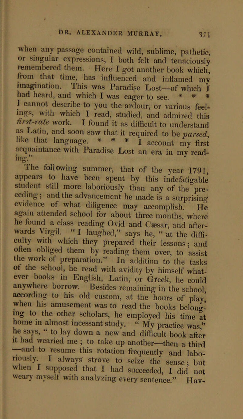 when any passage contained wild, sublime, pathetic, or singular expressions, I both felt and tenaciously remembered them. Here I got another book which, from that time, has influenced and inflamed mv imagination. This was Paradise Lost—of which I had heard, and which I was eager to see. * * * I cannot describe to you the ardour, or various feel- ings, with which I read, studied, and admired this nrst-rale work. I found it as difficult to understand as Latin, and soon saw that it recjuired to be pursed, like that language. * * * I account my first acquaintance with Paradise Lost an era in mv read- ing.” The following summer, that of the year 1791, appears to have been spent by this indefatigable student still more laboriously than any of the pre- ceding; and the advancement he made is a surprising* evidence of what diligence may accomplish. lie again attended school for about three months, where he found a class reading Ovid and Caesar, and after- wards Virgil. “ I laughed,” says he, “ at the diffi- culty with which they prepared their lessons; and often obliged them by reading them over, to assist the work of preparation.” In addition to the tasks of the school, he read with avidity by himself what- ever books in English, Latin, or Greek, he could anywhere borrow. Besides remaining* in the school according to his old custom, at the hours of play' when his amusement was to read the books belong- ing to the other scholars, he employed his time at home in almost incessant study. “ My practice was ” he says, “ to lay down a new and difficult book after it had wearied me ; to take up another—then a third —and to resume this rotation frequently and labo- riously I always strove to seize the sense; but when I supposed that I had succeeded, I did not weary myself with analyzing every sentence.” Hav-