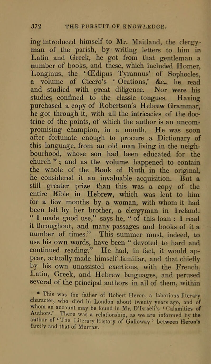 ing introduced himself to Mr. Maitland, the clergy- man of the parish, by writing letters to him in Latin and Greek, he got from that gentleman a number of books, and these, which included Homer, Longinus, the * QEdipus Tyrannus’ of Sophocles, a volume of Cicero’s ‘ Orations,’ &c., he read and studied with great diligence. Nor were his studies confined to the classic tongues. Having purchased a copy of Robertson’s Hebrew Grammar, he got through it, with all the intricacies of the doc- trine of the points, of which the author is an uncom- promising champion, in a month. He was soon after fortunate enough to procure a Dictionary of this language, from an old man living in the neigh- bourhood, whose son had been educated for the church * ; and as the volume happened to contain the whole of the Book of Ruth in the original, he considered it an invaluable acquisition. But a still greater prize than this was a copy of the entire Bible in Hebrew, which was lent to him for a few months by a woman, with whom it had been left by her brother, a clergyman in Ireland. “ I made good use,” says he, “ of this loan : I read it throughout, and many passages and books of it a number of times.” This summer must, indeed, to use his own words, have been “ devoted to hard and continued reading.” He had, in fact, it would ap- pear, actually made himself familiar, and that chiefly by his own unassisted exertions, with the French. Latin, Greek, and Hebrew languages, and perused several of the principal authors in all of them, within * This was the father of Robert Heron, a laborious literary character, who died in London about twenty years ago, and of whom an account may be found in Mr. D’Israeli’s ‘Calamities of Authors. There was a relationship, as we are informed by the author of ‘ I he Literary History of Galloway 5 between Heron’s family and that of Murray.