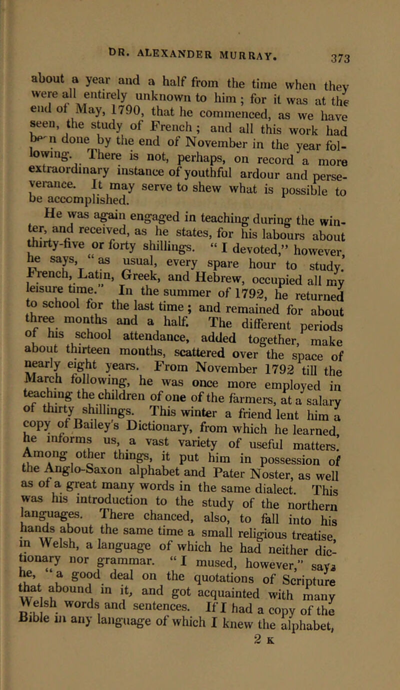 about a year and a half from the time when they were all entirely unknown to him ; for it was at the end of May, 1790, that he commenced, as we have seen, the study of French ; and all this work had , 11 done by the end of November in the year fol- lowing- There is not, perhaps, on record a more extraordinary instance of youthful ardour and perse- verance. It may serve to shew what is possible to be accomplished. He was again engaged in teaching during the win- ter and received, as he states, for his labours about thirty-five or forty shillings. “ I devoted,” however he says, “as usual, every spare hour to study.’ French, Latin, Greek, and Hebrew, occupied all my leisure time. In the summer of 1792, he returned to school for the last time ; and remained for about three months and a half. The different periods of his school attendance, added together, make about thirteen months, scattered over the space of nearly eight years. From November 1792 till the March following, he was once more employed in teaching the children of one of the farmers, at a salary of thirty shillings. This winter a friend lent him a copy of Bailey’s Dictionary, from which he learned he informs us a vast variety of useful matters! Among other things, it put him in possession of the Anglo-Saxon alphabet and Pater Noster, as well as of a great many words in the same dialect. This was his introduction to the study of the northern languages. I here chanced, also, to fall into his hands about the same time a small religious treatise in Welsh, a language of which he had neither dic- tionary nor grammar. “I mused, however,” say* he, a good deal on the quotations of Scripture that abound in it, and got acquainted with many \Y e sh words and sentences. If I had a copy of the Bible in any language of which I knew the alphabet, 2 K