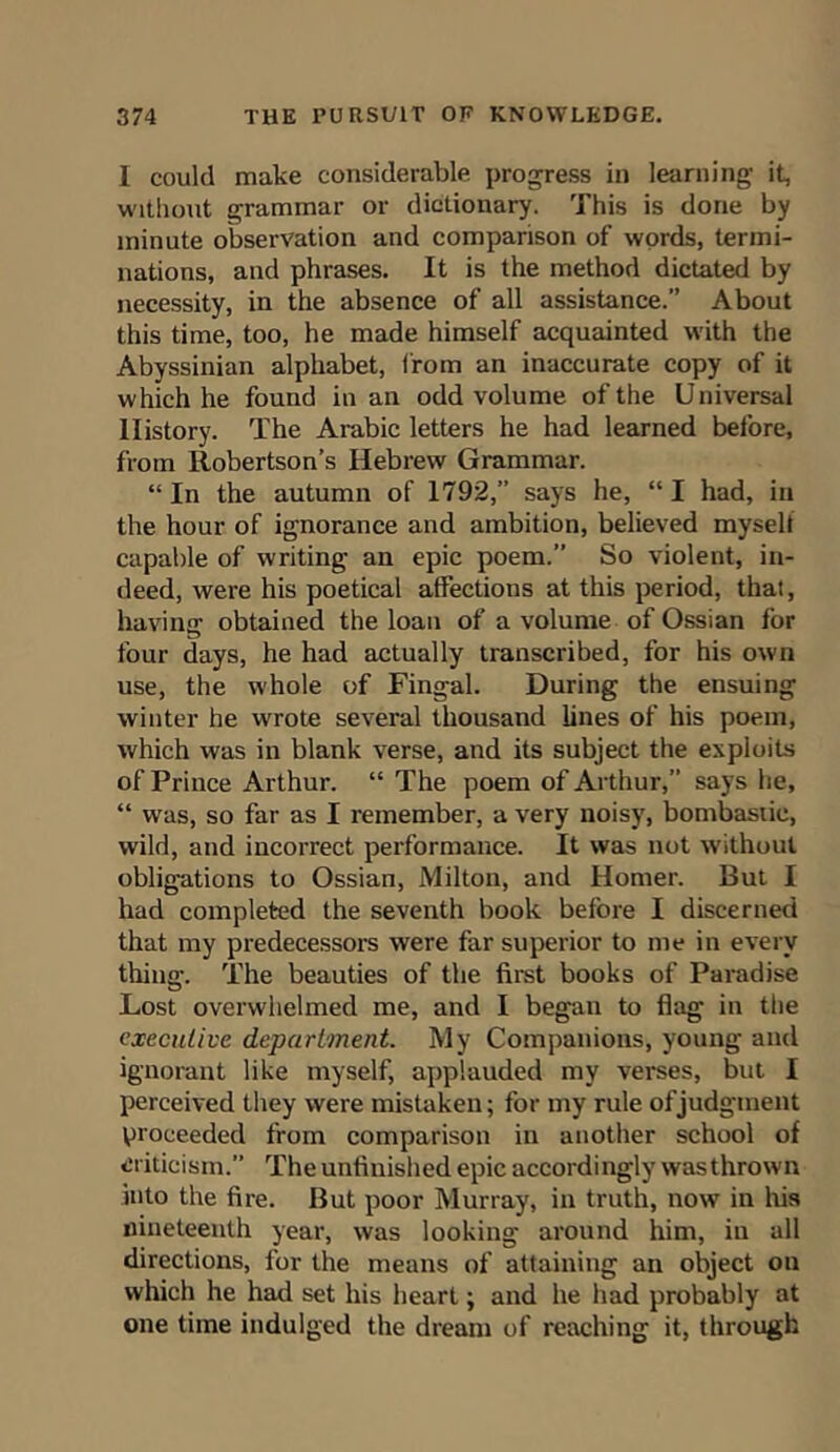 I could make considerable progress in learning it, without grammar or dictionary. This is done by minute observation and comparison of words, termi- nations, and phrases. It is the method dictated by necessity, in the absence of all assistance.” About this time, too, he made himself acquainted with the Abyssinian alphabet, from an inaccurate copy of it which he found in an odd volume of the Universal History. The Arabic letters he had learned before, from Robertson’s Hebrew Grammar. “ In the autumn of 1792,” says he, “ I had, in the hour of ignorance and ambition, believed myself capable of writing an epic poem.” So violent, in- deed, were his poetical affections at this period, that, havinsr obtained the loan of a volume of Ossian for four days, he had actually transcribed, for his own use, the whole of Fingal. During the ensuing winter he wrote several thousand lines of his poem, which was in blank verse, and its subject the exploits of Prince Arthur. “ The poem of Arthur,” says he, “ was, so far as I remember, a very noisy, bombastic, wild, and incorrect performance. It was not without obligations to Ossian, Milton, and Homer. But I had completed the seventh book before I discerned that my predecessors were far superior to me in every thing. The beauties of the first books of Paradise Lost overwhelmed me, and I began to flag in the executive department. My Companions, young and ignorant like myself, applauded my verses, but I perceived they were mistaken; for my rule of judgment proceeded from comparison in another school of criticism.” The unfinished epic accordingly was thrown into the fire. But poor Murray, in truth, now in his nineteenth year, was looking around him, in all directions, for the means of attaining an object on which he had set his heart; and he had probably at one time indulged the dream of reaching it, through
