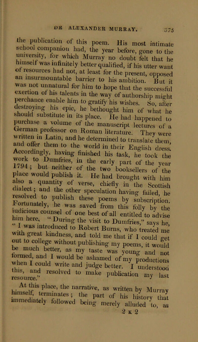 lhf Publlcatl°n of this poem. His most intimate school companion had, the year before, gone to the university, for winch Murray no doubt felt that he himself was infinitely better qualified, if his utter want ot resources had not, at least for the present, opposed an insurmountable barrier to his ambition. But it was not unnatural for him to hope that the successful exertion of his talents in the way of authorship might perchance enable him to gratify his wishes. So, after destroying his epic, he bethought him of what he should substitute in its place. He had happened to purchase a volume of the manuscript lectures of a German professor on Roman literature. They were written in Latin, and he determined to translate them and offer them to the world in their English dress! worWn^n Tng nislhcd his task> he took the 17Q4 • WU ,rneS> ^ eaily Part of the year 1/94, but neither of the two booksellers of the p ace would publish it. He had brought with him diaW? °[ VerSC’ chiefly in the Scottish c.ulect, and the other speculation having failed he Fortunati4° K ^ **** P0ems b? subscription. . m^unately, he was saved from this folly by the himTere “““n1 °f °f **** °f aI1 en,itled to advise him here. During the visit to Dumfries,” says he 1 was introduced to Robert Burns, who treated me with great kindness, and told me that if I could oet bf much heetfW1 ^ pubHshin- my poems> ^ would much better, as my taste was young and not formed, an, I would be ashamed of mv productions ST Ld w,ri,e,and judp bt“- 1 »S33 resource!” d to make PubUcation my last At this place, the narrative, as written by Murray himself, terminates; the part of his history thlt mimed,ately followed being merely alluded fo, t