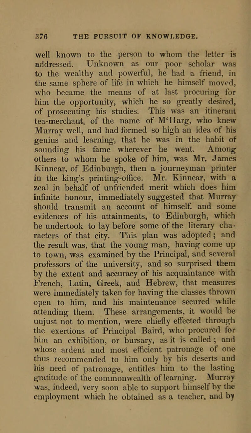 well known to the person to whom the letter is addressed. Unknown as our poor scholar was to the wealthy and powerful, he had a friend, in the same sphere of life in which he himself moved, who became the means of at last procuring for him the opportunity, which he so greatly desired, of prosecuting his studies. This was an itinerant tea-merchant, of the name of M'Harg, who knew Murray well, and had formed so high an idea of his geuius and learning, that he was in the habit of sounding his fame wherever he went. Among others to whom he spoke of him, was Mr. James Kinnear, of Edinburgh, then a journeyman printer in the king’s printing-office. Mr. Kinnear, with a zeal in behalf of unfriended merit which does him infinite honour, immediately suggested that Murray should transmit an account of himself, and some evidences of his attainments, to Edinburgh, which he undertook to lay before some of the literary cha- racters of that city. This plan was adopted; and the result was, that the young man, having come up to town, was examined by the Principal, and several professors of the university, and so surprised them by the extent and accuracy of his acquaintance with French, Latin, Greek, and Hebrew, that measures were immediately taken for having the classes thrown open to him, and his maintenance secured while attending them. These arrangements, it would be unjust not to mention, were chiefly effected through the exertions of Principal Baird, who procured for him an exhibition, or bursary, as it is called ; and whose ardent and most efficient patronage of one thus recommended to him only by his deserts and his need of patronage, entitles him to the lasting gratitude of the commonwealth of learning. Murray was, indeed, very soon able to support himself by the employment which he obtained as a teacher, and by