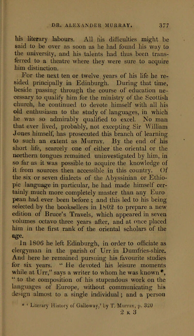 his literary labours. All his difliculties might be said to be over as soon as he had found his way to the university, and his talents had thus been trans- ferred to a theatre where they were sure to acquire him distinction. For the next ten or twelve years of his life he re- sided principally in Edinburgh. During that time, beside passing through the course of education ne- cessary to qualify him for the ministry of the Scottish church, he continued to devote himself with all his old enthusiasm to the study of languages, in which he was so admirably qualified to excel. No man that ever lived, probably, not excepting Sir William Jones himself, has prosecuted this branch of learning to such an extent as Murray. By the end of his short life, scarcely one of either the oriental or the northern tongues remained uninvestigated by him, in so far as it was possible to acquire the knowledge of it from sources then accessible in this country. Of the six or seven dialects of the Abyssinian or Ethio- pic language in particular, he had made himself cer- tainly much more completely master than any Euro pean had ever been before ; and this led to his being selected by the booksellers in 1802 to prepare a new edition of Bruce’s Travels, which appeared in seven volumes octavo three years after, and at once placed him in the first rank of the oriental scholars of the age. In 1806 he left Edinburgh, in order to officiate as clergyman in the parish of Urr in Dumfries-shire. And here he remained pursuing his favourite studies for six years. “ lie devoted his leisure moments while at Urr,” says a writer to whom he was known*, “ to the composition of his stupendous work on the languages of Europe, without communicating his design almost to a single individual; and a person * ‘ Literary History of Galloway,’ by T. Murray, p. 3'2U