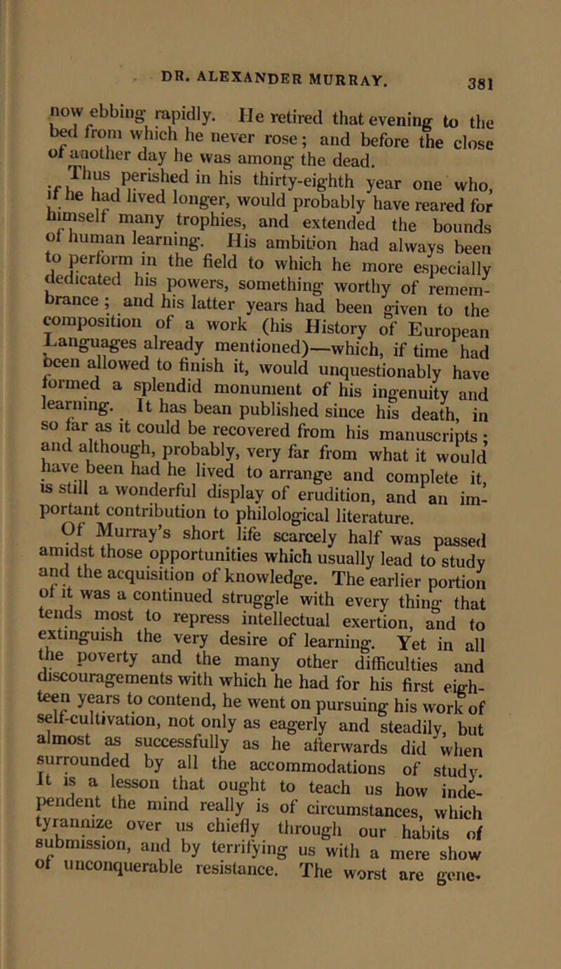 now ebbing rapidly. He retired that evening to the bed from which he never rose; and before the close or another day he was among the dead. if in h'S thil'ty-eig'hth year one who, if he had lived longer, would probably have reared for himself many trophies, and extended the bounds of human learning. His ambition had always been to perform in the field to which he more especially dedicated his powers, something worthy of remem- brance ; and his latter years had been given to the composition of a work (his History of European Languages already mentioned)—which, if time had been allowed to finish it, would unquestionably have ioi med a splendid monument of his ingenuity and learning. It has bean published since his death, in so far as it could be recovered from his manuscripts ; and although probably, very far from what it would have been had he lived to arrange and complete it, is still a wonderful display of erudition, and an im- portant contribution to philological literature. Of Murray’s short life scarcely half was passed amidst those opportunities which usually lead to study and the acquisition of knowledge. The earlier portion of it was a continued struggle with every thing that tends most to repress intellectual exertion, and to extinguish the very desire of learning. Yet in all the poverty and the many other difficulties and discouragements with which he had for his first eigh- teen years to contend, he went on pursuing his work of self-cultivation, not only as eagerly and steadily, but almost as successfully as he afterwards did when surrounded by all the accommodations of study It is a lesson that ought to teach us how inde- pendent the mind really is of circumstances, which tyrannize over us chiefly through our habits of submission, and by terrifying us with a mere show of unconquerable resistance. The worst are gene.