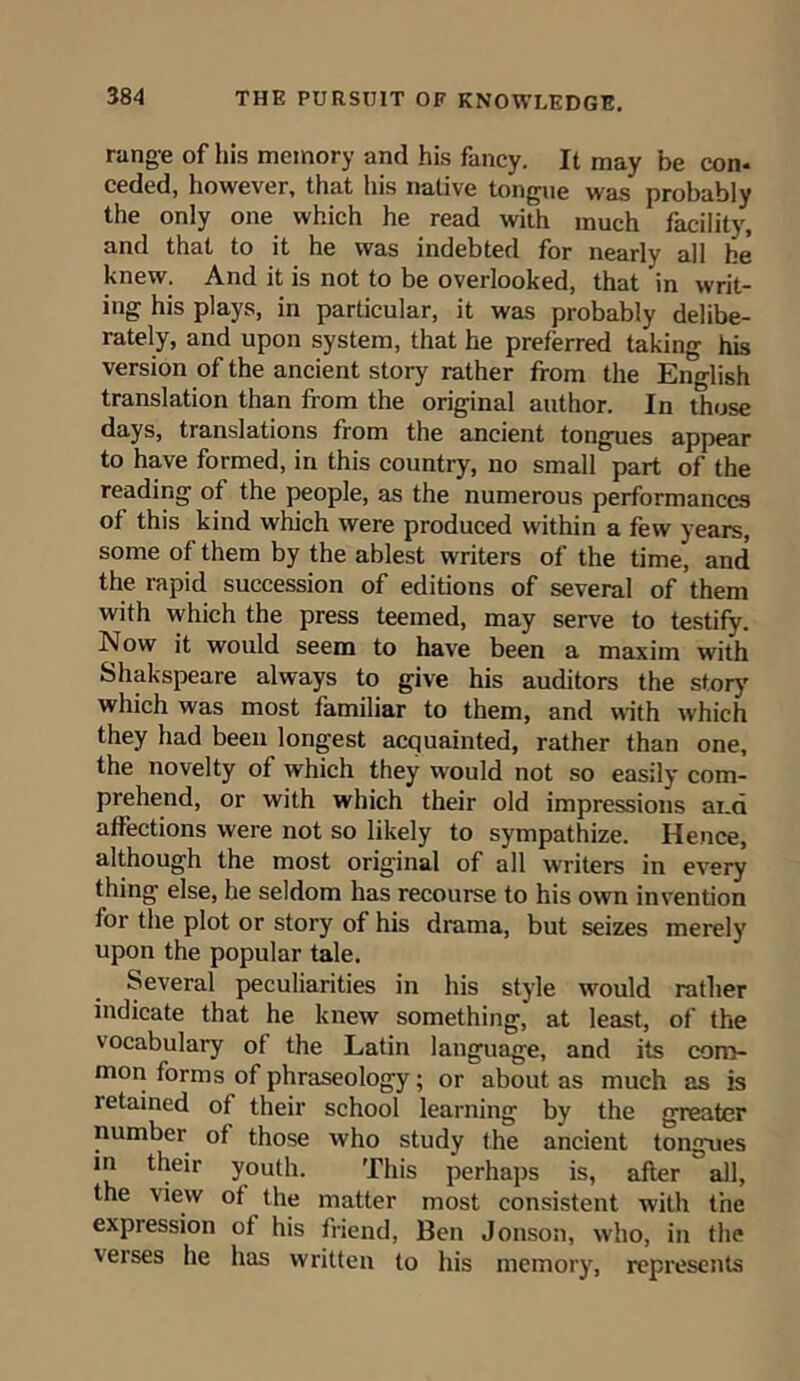 range of his memory and his fancy. It may be con* ceded, however, that his native tongue was probably the only one which he read with much facility, and that to it he was indebted for nearly all he knew. And it is not to be overlooked, that in writ- ing his plays, in particular, it was probably delibe- rately, and upon system, that he preferred taking his version of the ancient story rather from the English translation than from the original author. In those days, translations from the ancient tongues appear to have formed, in this country, no small part of the reading of the people, as the numerous performances of this kind which were produced within a few years, some of them by the ablest writers of the time, and the rapid succession of editions of several of them with which the press teemed, may serve to testify. Now it would seem to have been a maxim with Shakspeare always to give his auditors the story which was most familiar to them, and with which they had been longest acquainted, rather than one, the novelty of which they would not so easily com- prehend, or with which their old impressions ai.a affections were not so likely to sympathize. Hence, although the most original of all writers in every thing else, he seldom has recourse to his own invention for the plot or story of his drama, but seizes merely upon the popular tale. Several peculiarities in his style would rather indicate that he knew something, at least, of the vocabulary of the Latin language, and its com- mon forms of phraseology; or about as much as is retained of their school learning by the greater number of those who study the ancient tongues in their youth. This perhaps is, after all, the view of the matter most consistent with the expression of his friend, Ben Jonson, who, in the verses he has written to his memory, represents