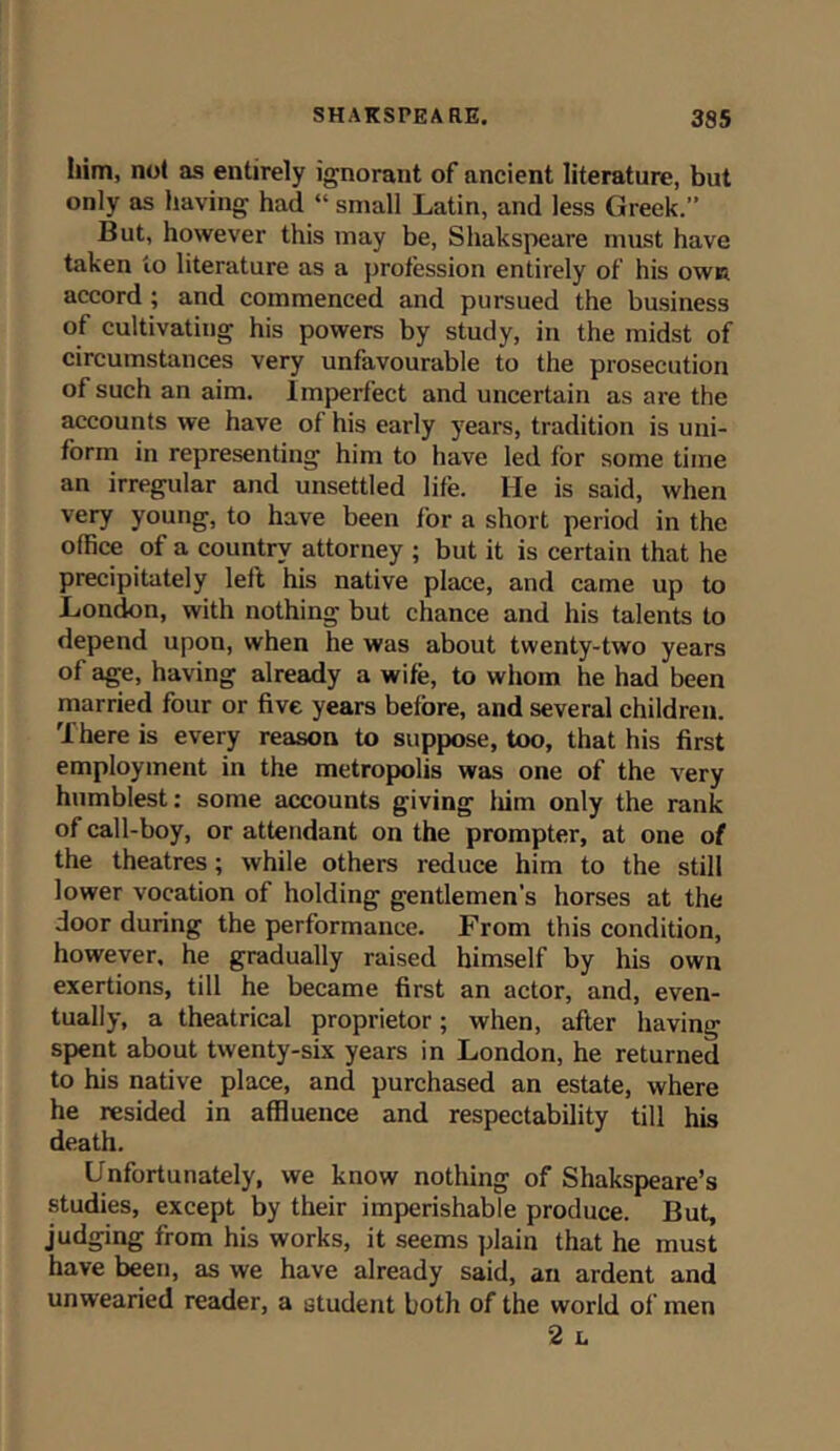 him, not as entirely ignorant of ancient literature, but only as having had “ small Latin, and less Greek.” But, however this may be, Shakspeare must have taken to literature as a profession entirely of his own accord ; and commenced and pursued the business of cultivating his powers by study, in the midst of circumstances very unfavourable to the prosecution of such an aim. imperfect and uncertain as are the accounts we have of his early years, tradition is uni- form in representing him to have led for some time an irregular and unsettled life. He is said, when very young, to have been for a short period in the office of a country attorney ; but it is certain that he precipitately left his native place, and came up to London, with nothing but chance and his talents to depend upon, when he was about twenty-two years of age, having already a wife, to whom he had been married four or five years before, and several children. There is every reason to suppose, too, that his first employment in the metropolis was one of the very humblest: some accounts giving him only the rank of call-boy, or attendant on the prompter, at one of the theatres; while others reduce him to the still lower vocation of holding gentlemen’s horses at the door during the performance. From this condition, however, he gradually raised himself by his own exertions, till he became first an actor, and, even- tually, a theatrical proprietor; when, after having spent about twenty-six years in London, he returned to his native place, and purchased an estate, where he resided in affluence and respectability till his death. Unfortunately, we know nothing of Shakspeare’s studies, except by their imperishable produce. But, judging from his works, it seems plain that he must have been, as we have already said, an ardent and unwearied reader, a student both of the world of men 2 L