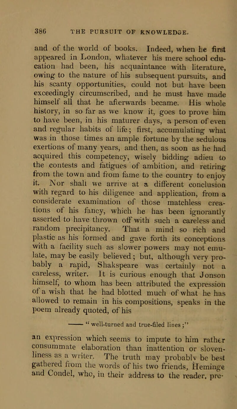 and of the world of books. Indeed, when he first appeared in London, whatever his mere school edu- cation had been, his acquaintance with literature, owing to the nature of his subsequent pursuits, and his scanty opportunities, could not but have been exceedingly circumscribed, and he must have made himself all that he afterwards became. His whole history, in so far as we know it, goes to prove him to have been, in his maturer days, a person of even and regular habits of life; first, accumulating what was in those times an ample fortune by the sedulous exertions of many years, and then, as soon as he had acquired this competency, wdsely bidding adieu to the contests and fatigues of ambition, and retiring from the town and from fame to the country to enjoy it. Nor shall we arrive at a different conclusion with regard to his diligence and application, from a considerate examination of those matchless crea- tions of his fancy, which he has been ignorantly asserted to have thrown off with such a careless and random precipitancy. That, a mind so rich and plastic as his formed and gave forth its conceptions with a facility such as slower powers may not emu- late, may be easily believed; but, although very pro- bably a rapid, Shakspeare was certainly not a careless, writer. It is curious enough that Jonson himself, to whom has been attributed the expression of a wish that he had blotted much of what he has allowed to remain in his compositions, speaks in the poem already quoted, of his “well-turned and true-filed lines;” an expression which seems to impute to him rather consummate elaboration than inattention or sloven- liness as a writer. The truth may probablv be best gathered from the words of his two friends, ileminge and Condel, who, in their address to the reader, pre*