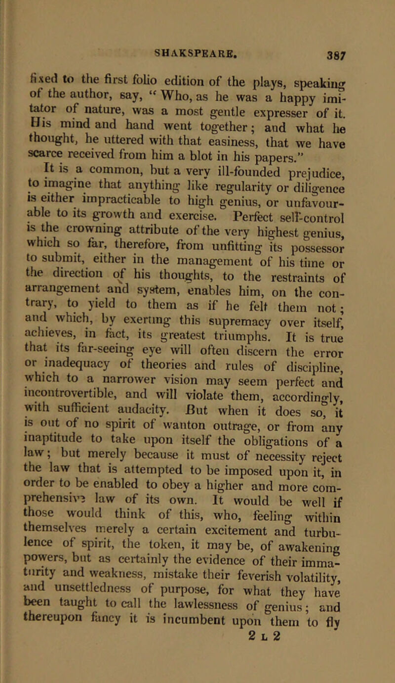 fixed to the first folio edition of the plays, speaking ol the author, say, “ Who, as he was a happy imi- tator of nature, was a most gentle expresser of it. His mind and hand went together; and what he thought, he uttered with that easiness, that we have scarce received from him a blot in his papers.” It is a common, but a very ill-founded prejudice, to imagine that anything like regularity or diligence is either impracticable to high genius, or unfavour- able to its growth and exercise. Perfect self-control is the crowning attribute of the very highest genius,  hich so far, therefore, from unfitting its possessor to submit, either in the management of his time or the direction of his thoughts, to the restraints of arrangement and system, enables him, on the con- trary, to yield to them as if he felt them not; and which, by exerting this supremacy over itself, achieves, in fact, its greatest triumphs. It is true' that its far-seeing eye will often discern the error or inadequacy of theories and rules of discipline, which to a narrower vision may seem perfect and incontrovertible, and will violate them, accordingly, with sufficient audacity. But when it does sot it is out of no spirit of wanton outrage, or from any inaptitude to take upon itself the obligations of a law; but merely because it must of necessity reject the law that is attempted to be imposed upon it, in order to be enabled to obey a higher and more com- prehensive law of its own. It would be well if those would think of this, who, feeling within themselves merely a certain excitement and turbu- lence of spirit, the token, it may be, of awakening powers, but as certainly the evidence of their imma- turity and weakness, mistake their feverish volatility, and unsett.ledness of purpose, for what they have been taught to call the lawlessness of genius; and thereupon fancy it is incumbent upon them to fly