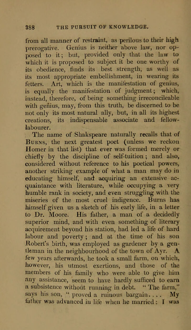 from all manner of restraint, as perilous to their high prerogative. Genius is neither above law, nor op- posed to it; but, provided only that the law to which it is proposed to subject it be one worthy of its obedience, finds its best strength, as well as its most appropriate embellishment, in wearing its fetters. Art, which is the manifestation of genius, is equally the manifestation of judgment; which, instead, therefore, of being something irreconcileable with genius, may, from this truth, be discerned to be not only its most natural ally, but, in all its highest creations, its indispensable associate and fellow- labourer. The name of Shakspeare naturally recalls that of Burns, the next greatest poet (unless we reckon Homer in that list) that ever was formed merely or chiefly by the discipline of self-tuition; and also, considered without reference to his poetical powers, another striking example of what a man may do in educating himself, and acquiring an extensive ac- quaintance with literature, while occupying a very humble rank in society, and even struggling with the miseries of the most cruel indigence. Burns has himself given us a sketch of his early life, in a letter to Dr. Moore. His father, a man of a decidedly superior mind, and with even something of literary acquirement beyond his station, had led a life of hard labour and poverty; and at the time of his son Robert’s birth, was employed as gardener by a gen- tleman in the neighbourhood of the town of Ayr. A few years afterwards, he took a small farm, on which, however, his utmost exertions, and those of the members of his family who were able to give him any assistance, seem to have hardly sufficed to earn a subsistence without running in debt. “ The farm,” says his son, “ proved a ruinous bargain.... My father was advanced in life when he married: I was