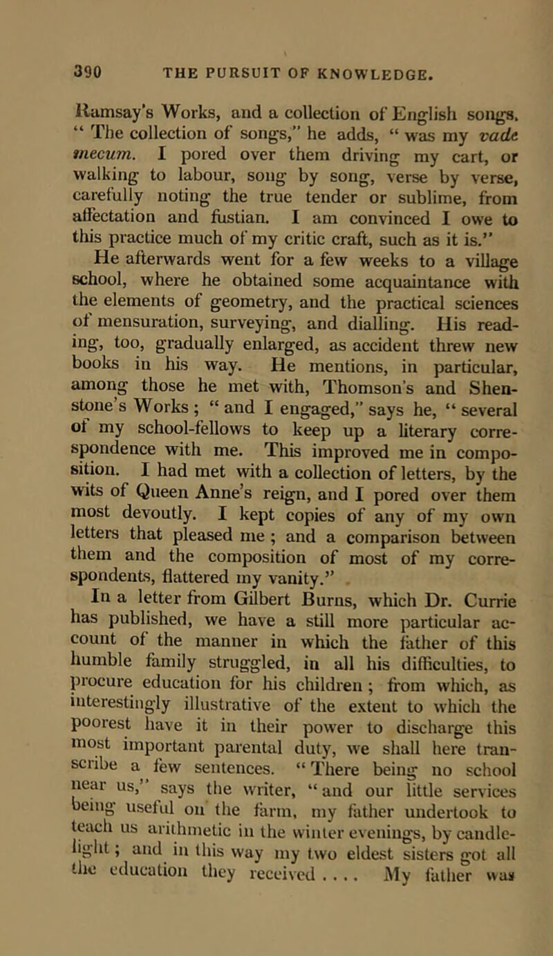 Ramsay’s Works, and a collection of English songs. “ The collection of songs,” he adds, “ was my vadLt tnecum. I pored over them driving my cart, or walking to labour, song by song, verse by verse, carefully noting the true tender or sublime, from aflectation and fustian. I am convinced I owe to this practice much of my critic craft, such as it is.” He afterwards went for a few weeks to a village school, where he obtained some acquaintance with the elements of geometry, and the practical sciences of mensuration, surveying, and dialling. His read- ing, too, gradually enlarged, as accident threw new books in his way. He mentions, in particular, among those he met with, Thomson's and Shen- stone s Works ; “ and I engaged,” says he, “ several ot my school-fellows to keep up a literary corre- spondence with me. This improved me in compo- sition. 1 had met with a collection of letters, by the wits of Queen Anne’s reign, and I pored over them most devoutly. I kept copies of any of my own letters that pleased me ; and a comparison between them and the composition of most of my corre- spondents, flattered my vanity.” In a letter from Gilbert Burns, which Dr. Currie has published, we have a still more particular ac- count of the manner in which the father of this humble family struggled, in all his difficulties, to procure education for his children ; from which, as interestingly illustrative of the extent to which the poorest have it in their power to discharge this most important parental duty, we shall here tran- sciibe a few sentences. “ There being no school near us,’ says the writer, “ and our little services being useful on the farm, my father undertook to teach us arithmetic in the winter evenings, bycandle- liglit; and in this way my two eldest sisters got all the education they received .... My father was