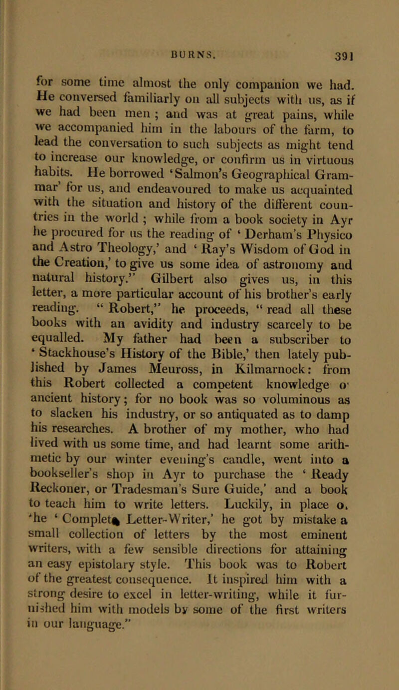for some time almost the only companion we had. He conversed familiarly on all subjects with us, as if we had been men ; and was at great pains, while we accompanied him in the labours of the farm, to lead the conversation to such subjects as might tend to increase our knowledge, or confirm us in virtuous habits. He borrowed ‘Salmon’s Geographical Gram- mar’ for us, and endeavoured to make us acquainted with the situation and history of the different coun- tries in the world ; while from a book society in Ayr he procured for us the reading of ‘ Derham’s Physico and Astro Theology,’ and ‘ Ray’s Wisdom of God in the Creation,’ to give us some idea of astronomy and natural history.” Gilbert also gives us, in this letter, a more particular account of his brother’s early reading. “ Robert,” he proceeds, “ read all these books with an avidity and industry scarcely to be equalled. My father had been a subscriber to ‘ Stackhouse’s History of the Bible,’ then lately pub- lished by James Meuross, in Kilmarnock: from this Robert collected a competent knowledge o' ancient history; for no book was so voluminous as to slacken his industry, or so antiquated as to damp his researches. A brother of my mother, who had lived with us some time, and had learnt some arith- metic by our winter evening’s candle, went into a bookseller’s shop in Ayr to purchase the * Ready Reckoner, or Tradesman’s Sure Guide,' and a book to teach him to write letters. Luckily, in place o. 'he * Complete Letter-Writer,’ he got by mistake a small collection of letters by the most eminent writers, with a few sensible directions for attaining: an easy epistolary style. This book was to Robert of the greatest consequence. It inspired him with a strong desire to excel in letter-writing, while it fur- nished him with models by some of the first writers in our language.”