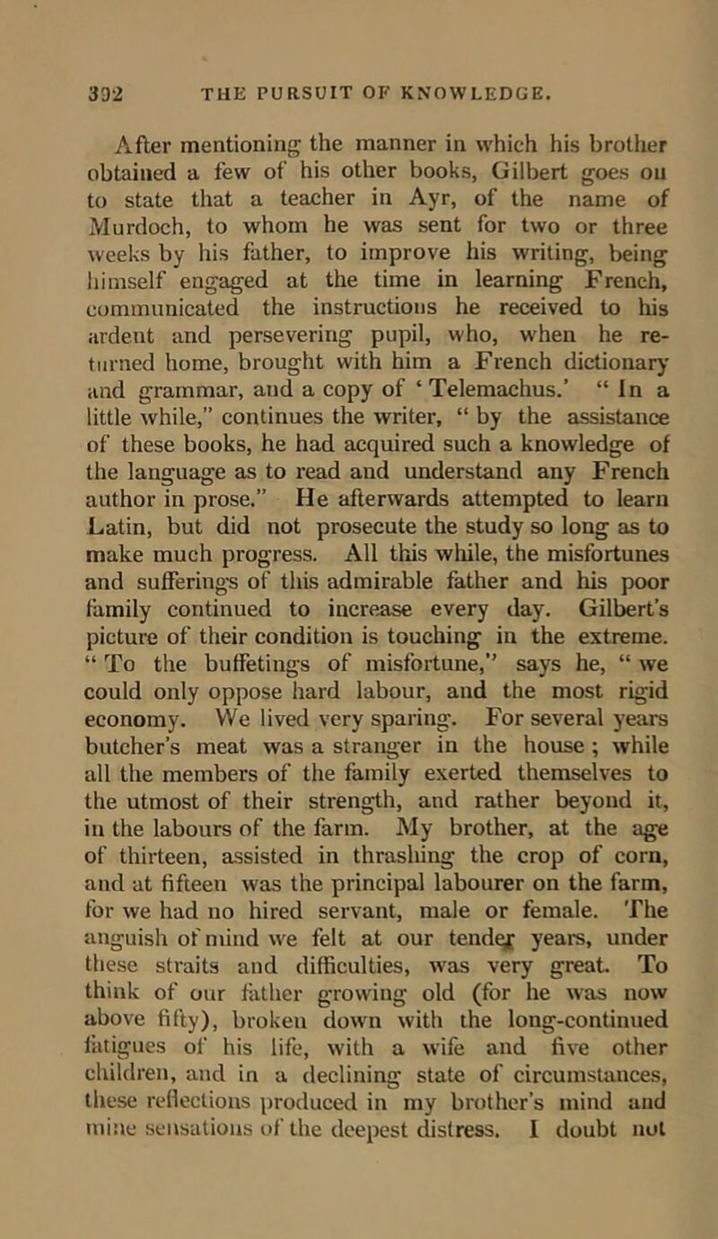 After mentioning the manner in which his brother obtained a few of his other books, Gilbert goes on to state that a teacher in Ayr, of the name of Murdoch, to whom he was sent for two or three weeks by his father, to improve his writing, being himself engaged at the time in learning French, communicated the instructions he received to his ardent and persevering pupil, who, when he re- turned home, brought with him a French dictionary and grammar, and a copy of ‘ Telemachus.’ “In a little while,” continues the writer, “ by the assistance of these books, he had acquired such a knowledge of the language as to read and understand any French author in prose.” He afterwards attempted to learn Latin, but did not prosecute the study so long as to make much progress. All this while, the misfortunes and sufferings of this admirable father and his poor family continued to increase every day. Gilbert’s picture of their condition is touching in the extreme. “ To the buffetings of misfortune,” says he, “ we could only oppose hard labour, and the most rigid economy. We lived very sparing. For several years butcher’s meat was a stranger in the house ; while all the members of the family exerted themselves to the utmost of their strength, and rather beyond it, in the labours of the farm. My brother, at the age of thirteen, assisted in thrashing the crop of corn, and at fifteen was the principal labourer on the farm, for we had no hired servant, male or female. The anguish of mind we felt at our tendejr years, under these straits and difficulties, was very great. To think of our father growing old (for he was now above fifty), broken down with the long-continued fatigues of his life, with a wife and five other children, and in a declining state of circumstances, these reflections produced in my brother’s mind and mine sensations of the deepest distress. I doubt not