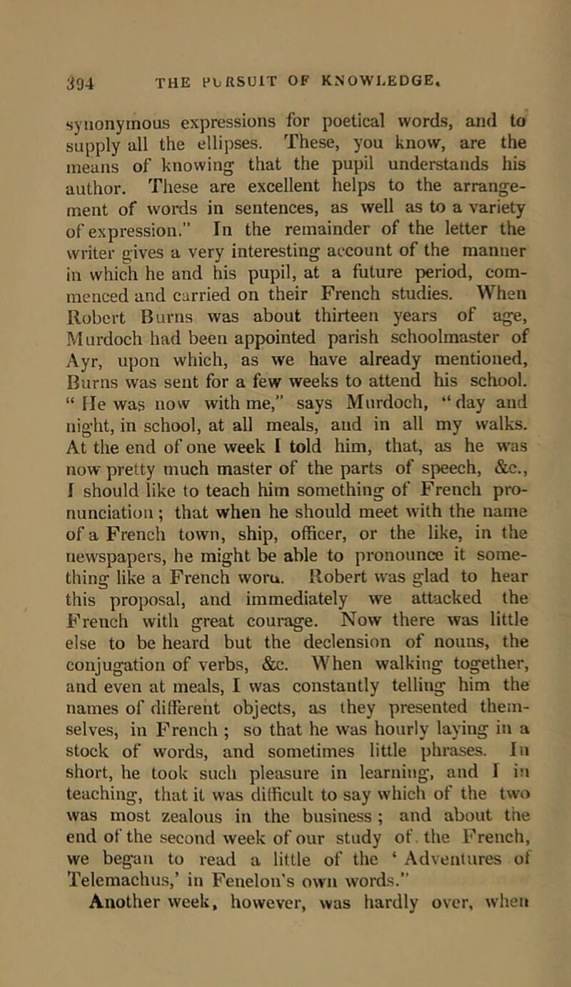 synonymous expressions for poetical words, and to supply all the ellipses. These, you know, are the means of knowing that the pupil understands his author. These are excellent helps to the arrange- ment of words in sentences, as well as to a variety of expression.” In the remainder of the letter the writer gives a very interesting account of the manner in which he and his pupil, at a future period, com- menced and carried on their French studies. When Robert Burns was about thirteen years of age, Murdoch had been appointed parish schoolmaster of Ayr, upon which, as we have already mentioned, Burns was sent for a few weeks to attend his school. “ lie was now with me,” says Murdoch, “day and night, in school, at all meals, aud in all my walks. At the end of one week I told him, that, as he was now pretty much master of the parts of speech, &c., I should like to teach him something of French pro- nunciation ; that when he should meet with the name of a French town, ship, officer, or the like, in the newspapers, he might be able to pronounce it some- thing like a French worn. Robert was glad to hear this proposal, and immediately we attacked the French with great courage. Now there was little else to be heard but the declension of nouns, the conjugation of verbs, &c. When walking together, and even at meals, I was constantly telling him the names of different objects, as they presented them- selves, in French ; so that he was hourly laying in a stock of words, and sometimes little phrases. In short, he took such pleasure in learning, and I in teaching, that it was difficult to say which of the two was most zealous in the business ; and about the end of the second week of our study of. the French, we began to read a little of the * Adventures of Telemachus,’ in Fenelon's own words.” Another week, however, was hardly over, when