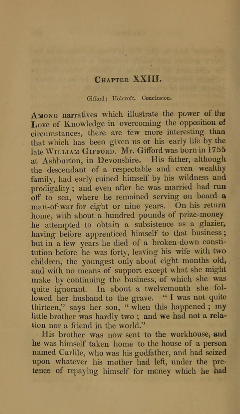 Chapter XXIII. Gifford; Holcroft. Conclusion. Among narratives which illustrate the power of the Love of Knowledge in overcoming the opposition of circumstances, there are few more interesting than that which has been given us or his early life by the late William Gifford. Mr. Gifford was born in 1755 at Ashburton, in Devonshire. His father, although the descendant of a respectable and even wealthy family, had early ruined himself by his wildness and prodigality; and even after he was married had run off to sea, where he remained serving on board a man-of-war for eight or nine years. On his return home, with about a hundred pounds of prize-money he attempted to obtain a subsistence as a glazier, having before apprenticed himself to that business; but in a few years he died of a broken-down consti- tution before he was forty, leaving his wife with two children, the youngest only about eight months old, and with no means of support except what she might make by continuing the business, of which she was quite ignorant. In about a twelvemonth she fol- lowed her husband to the grave. “ 1 was not quite thirteen,” says her son, “ when this happened ; my little brother was hardly two ; and we had not a rela- tion nor a friend in the world.” Ilis brother was now sent to the workhouse, and he was himself taken home to the house of a person named Carlile, who was his godfather, and had seized upon whatever his mother had left, under the pre- tence of repaying himself for money which he had