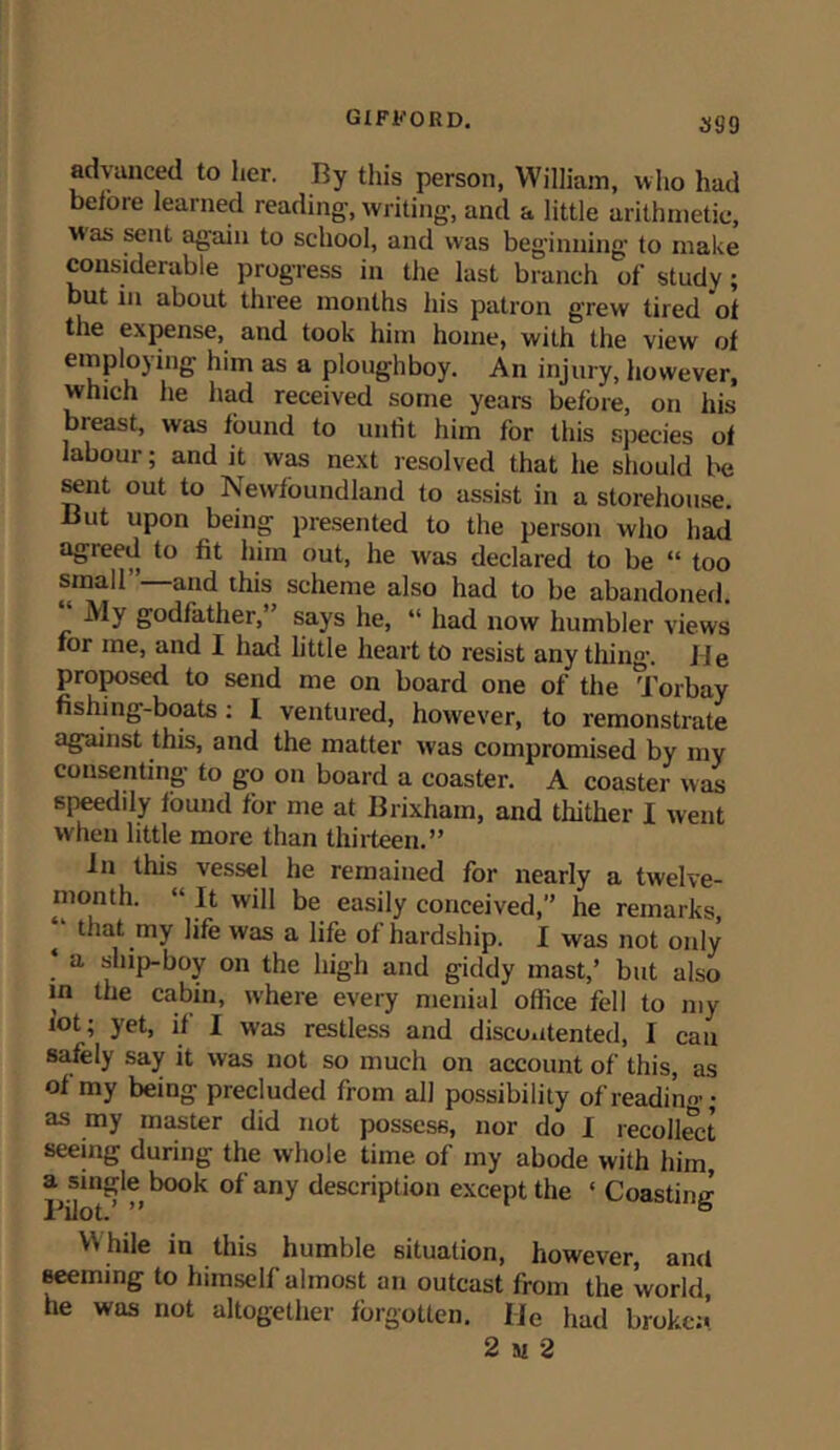 advanced to her. By this person, William, who had before learned reading, writing, and a little arithmetic, was sent again to school, and was beginning to make considerable progress in the last branch of study; but in about three months his patron grew tired 'of the expense, and took him home, with the view of employing him as a ploughboy. An injury, however, which he had received some years before, on his breast, was found to unfit him for this species of labour; and it was next resolved that he should be sent out to Newfoundland to assist in a storehouse. But upon being presented to the person who had agreed to fit him out, he was declared to be “ too small”—and this scheme also had to be abandoned “ My godfather,” says he, “ had now humbler views for me, and I had little heart to resist any tiling. He proposed to send me on board one of the Torbay fishing-boats : I ventured, however, to remonstrate against this, and the matter was compromised by my consenting to go on board a coaster. A coaster was speedily found for me at Brixham, and thither X went when little more than thirteen.” in this vessel he remained for nearly a twelve- month. “ It will be easily conceived,” he remarks, t that my life was a life of hardship. I was not only ‘ a ship-boy on the high and giddy mast,’ but also in the cabin, where every menial office fell to my lot ; yet, if I was restless and discontented, I can safely say it was not so much on account of this, as of my being precluded from all possibility of reading; as my master did not possess, nor do I recollect seeing during the whole time of my abode with him, a single book of any description except the ‘ Coasting l-’ilot.’ ” ° While in this humble situation, however, and seeming to himself almost an outcast from the world, he was not altogether forgotten. He had broken 2 si 2