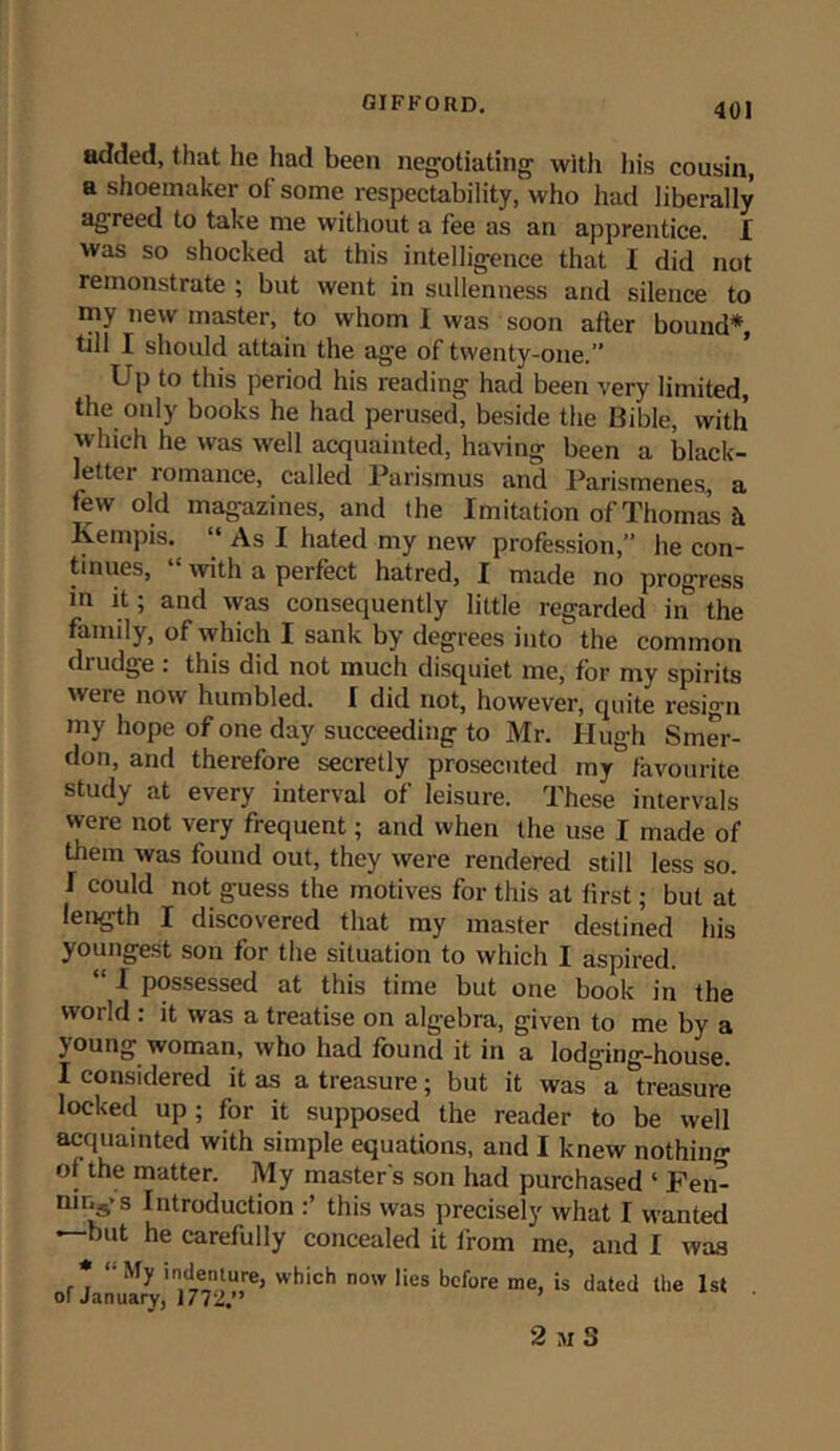 added, that he had been negotiating with his cousin, a shoemaker oi some respectability, who had liberally agreed to take me without a fee as an apprentice. I was so shocked at this intelligence that I did not remonstrate ; but went in sullenness and silence to my new master, to whom I was soon after bound* till I should attain the age of twenty-one.” Up to this period his reading had been very limited, the only books he had perused, beside the Bible, with hich he was well acquainted, having been a black- letter romance, called Parismus and Parismenes, a few old magazines, and the Imitation of Thomas h Kempis. “ As I hated my new profession,” he con- tinues, with a perfect hatred, I made no progress in it; and was consequently little regarded in the family, of which I sank by degrees into the common drudge : this did not much disquiet me, for my spirits were now humbled. I did not, however, quite z'esig'n my hope of one day succeeding to Mr. Hugh Smer- don, and therefore secretly prosecuted my favourite study at every interval of leisure. These intervals were not very frequent; and when the use I made of them was found out, they were rendered still less so. f could not guess the motives for this at first; but at length I discovered that my master destined his youngest son for the situation to which I aspired. 1 possessed at this time but one book in the world : it was a treatise on algebra, given to me by a young woman, who had found it in a lodg'ing-house. I considered it as a treasure; but it was a treasure locked up ; for it supposed the reader to be well acquainted with simple equations, and I knew nothin- of the matter. My master's son had purchased ‘ Fen- ning'S Introduction this was precisely what I wanted * but he carefully concealed it from me, and I was * *• My 'ndenture, which now lies before me, is dated the 1st of January, 1772.” 2 M S