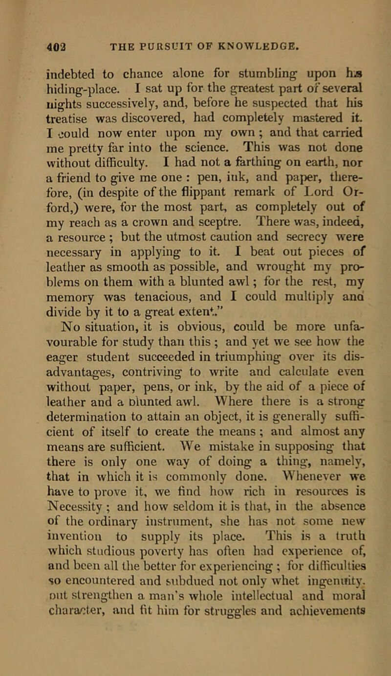 indebted to chance alone for stumbling upon hjs hiding-place. I sat up for the greatest part of several nights successively, and, before he suspected that his treatise was discovered, had completely mastered it. I could now enter upon my own ; and that carried me pretty far into the science. This was not done without difficulty. I had not a farthing on earth, nor a friend to give me one : pen, ink, and paper, there- fore, (in despite of the flippant remark of Lord Ox- ford,) were, for the most part, as completely out of my reach as a crown and sceptre. There was, indeed, a resource ; but the utmost caution and secrecy were necessary in applying to it. I beat out pieces of leather as smooth as possible, and -wrought my pro- blems on them with a blunted awl; for the rest, my memory was tenacious, and I could multiply ana divide by it to a great extent.” No situation, it is obvious, could be more unfa- vourable for study than this ; and yet we see how the eager student succeeded in triumphing over its dis- advantages, contriving to write and calculate even without paper, pens, or ink, by the aid of a piece of leather and a Dlunted awl. Where there is a strong determination to attain an object, it is generally suffi- cient of itself to create the means ; and almost any means are sufficient. We mistake in supposing that there is only one way of doing a thing, namely, that in which it is commonly done. Whenever we have to prove it, we find how rich in resources is Necessity ; and how seldom it is that, in the absence of the ordinary instrument, she has not some new invention to supply its place. This is a truth which studious poverty has often had experience of, and been all the better for experiencing ; for difficulties so encountered and subdued not only whet ingenuity, out strengthen a man's whole intellectual and moral character, and fit him for struggles and achievements