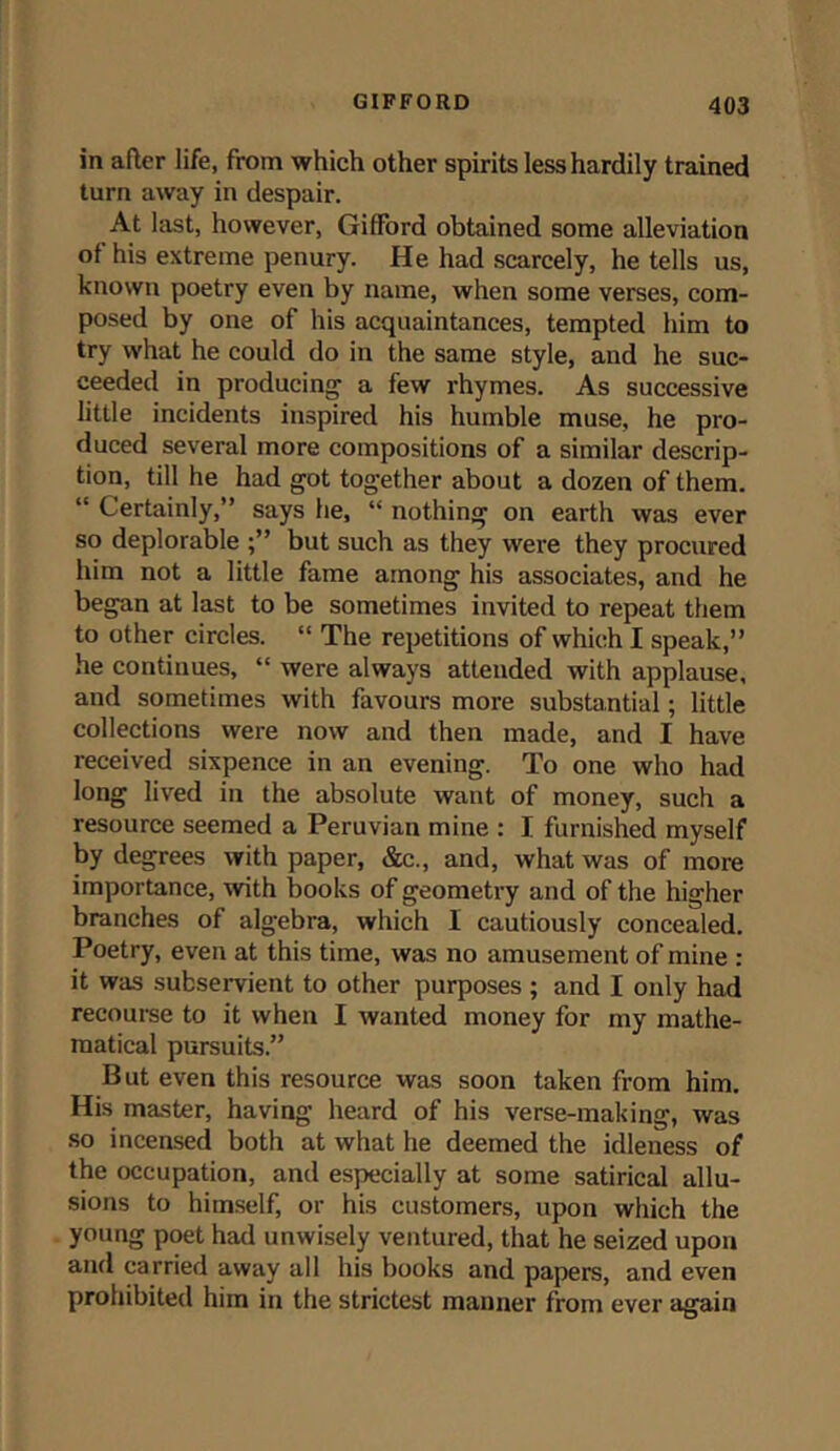 in after life, from which other spirits less hardily trained turn away in despair. At last, however, Gifford obtained some alleviation of his extreme penury. He had scarcely, he tells us, known poetry even by name, when some verses, com- posed by one of his acquaintances, tempted him to try what he could do in the same style, and he suc- ceeded in producing’ a few rhymes. As successive little incidents inspired his humble muse, he pro- duced several more compositions of a similar descrip- tion, till he had got together about a dozen of them. “ Certainly,” says he, “ nothing on earth was ever so deplorable but such as they were they procured him not a little fame among his associates, and he began at last to be sometimes invited to repeat them to other circles. “ The repetitions of which I speak,” he continues, “ were always attended with applause, and sometimes with favours more substantial; little collections were now and then made, and I have received sixpence in an evening. To one who had long lived in the absolute want of money, such a resource seemed a Peruvian mine : I furnished myself by degrees with paper, &c., and, what was of more importance, with books of geometry and of the higher branches of algebra, which 1 cautiously concealed. Poetry, even at this time, was no amusement of mine : it was subservient to other purposes ; and I only had recourse to it when I wanted money for my mathe- matical pursuits.” But even this resource was soon taken from him. His master, having heard of his verse-making, was so incensed both at what he deemed the idleness of the occupation, and especially at some satirical allu- sions to himself, or his customers, upon which the young poet had unwisely ventured, that he seized upon and carried away all his books and papers, and even prohibited him in the strictest manner from ever again