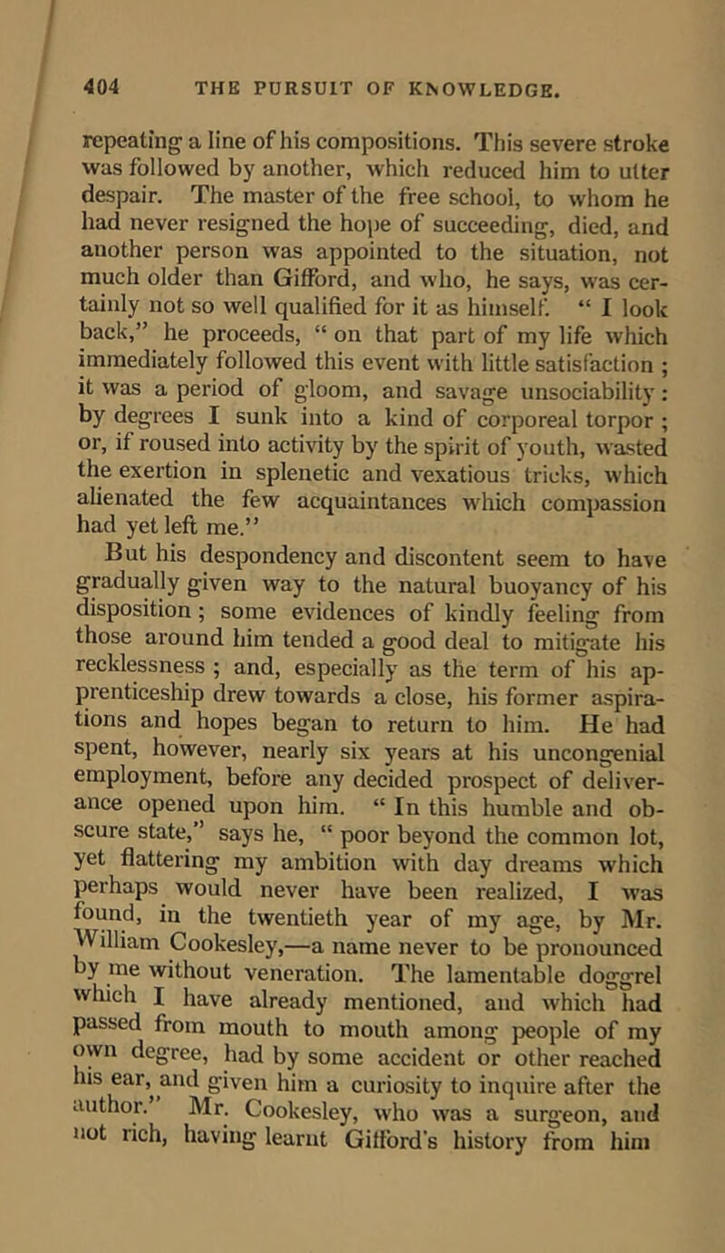 repeating a line of his compositions. Tin’s severe stroke was followed by another, which reduced him to utter despair. The master of the free school, to whom he had never resigned the hope of succeeding, died, and another person was appointed to the situation, not much older than Gifford, and who, he says, was cer- tainly not so well qualified for it as himself. “ I look back,” he proceeds, “ on that part of my life which immediately followed this event with little satisfaction ; it was a period of gloom, and savage unsociability : by degrees I sunk into a kind of corporeal torpor ; or, if roused into activity by the spirit of youth, wasted the exertion in splenetic and vexatious tricks, which alienated the few acquaintances which compassion had yet left me.” But his despondency and discontent seem to have gradually given way to the natural buoyancy of his disposition ; some evidences of kindly feeling from those around him tended a good deal to mitigate his recklessness ; and, especially as the term of his ap- prenticeship drew towards a close, his former aspira- tions and hopes began to return to him. He had spent, however, nearly six years at his uncongenial employment, before any decided prospect of deliver- ance opened upon him. “ In this humble and ob- scure state, ’ says he, “ poor beyond the common lot, yet flattering my ambition with day dreams which perhaps would never have been realized, I was found, in the twentieth year of my age, by Mr. William Cookesley,—a name never to be pronounced by me without veneration. The lamentable doggrel which I have already mentioned, and which had passed from mouth to mouth among people of my own degree, had by some accident or other reached his ear, and given him a curiosity to inquire after the author. Mr. Cookesley, who was a surgeon, and not rich, having learnt Gilford’s history from him