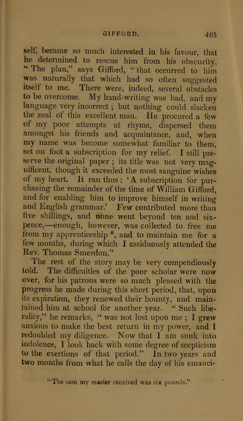 self, became so much interested in his favour, that he determined to rescue him from his obscurity. “ The plan,” says Gifford, “ that occurred to him was naturally that which had so often suggested itself to me. There were, indeed, several obstacles to be overcome. My hand-writing was bad, and my language very incorrect; but nothing could slacken the zeal of this excellent man. He procured a few of my poor attempts at rhyme, dispersed them amongst his friends and acquaintance, and, when my name was become somewhat familiar to them, set on foot a subscription for my relief. I still pre- serve the original paper ; its title was not very mag- nificent, though it exceeded the most sanguine wishes of my heart. It ran thus: ‘A subscription for pur- chasing the remainder of the time of William Gifford, and for enabling him to improve himself in writing and English grammar.’ Few contributed more than five shillings, and none went beyond ten and six- pence,—enough, however, was collected to free me from my apprenticeship *, and to maintain me for a few months, during which I assiduously attended the Rev. Thomas Smerdon.” The rest of the story may be very compendiously told. The difficulties of the poor scholar were now over, for his patrons were so much pleased with the progress he made during this short period, that, upon its expiration, they renewed their bounty, and main- tained him at school for another year. “ Such libe- rality,” he remarks, “ was not lost upon me ; I grew anxious to make the best return in my power, and I redoubled my diligence. Now that I am sunk into indolence, I look back with some degree of scepticism to the exertions of that period.” In two years and two months from what he calls the day of his emanci- “The sum my master received was six pounds.”