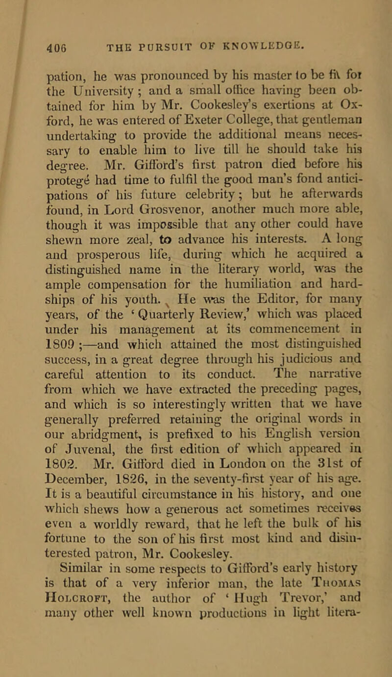 pation, he was pronounced by his master to be fit foi the University ; and a small office having been ob- tained for him by Mr. Cookesley’s exertions at Ox- ford, he was entered of Exeter College, that gentleman undertaking to provide the additional means neces- sary to enable him to live till he should take his degree. Mr. Gifford’s first patron died before his protege had time to fulfil the good man’s fond antici- pations of his future celebrity; but he afterwards found, in Lord Grosvenor, another much more able, though it was impossible that any other could have shewn more zeal, to advance his interests. A long and prosperous life, during which he acquired a distinguished name in the literary world, was the ample compensation for the humiliation and hard- ships of his youth. N He was the Editor, for many years, of the ‘ Quarterly Review,’ which was placed under his management at its commencement in 1S09 ;—and which attained the most distinguished success, in a great degree through his judicious and careful attention to its conduct. The narrative from which we have extracted the preceding pages, and which is so interestingly written that we have generally preferred retaining the original words in our abridgment, is prefixed to his English version of Juvenal, the first edition of which appeared in 1802. Mr. Gifford died in London on the 31st of December, 1826, in the seventy-first year of his age. It is a beautiful circumstance in his history, and one which shews how a generous act sometimes receives even a worldly reward, that he left the bulk of his fortune to the son of his first most kind and disin- terested patron, Mr. Cookesley. Similar in some respects to Gifford’s early history is that of a very inferior man, the late Thomas Holcroft, the author of ‘ Hugh Trevor,’ and many other well known productions in light litera-