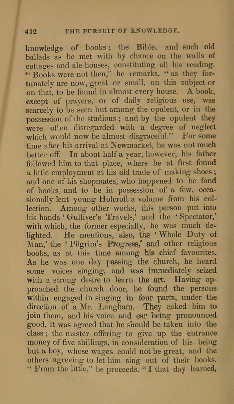 knowledge of books; the Bible, and such old ballads as he met with by chance on the walls of cottages and ale-houses, constituting all his reading. “ Books were not then,” he remarks, “ as they for- tunately are now, great or small, on this subject or on that, to be found in almost every house. A book, except of prayers, or of daily religious use, was scarcely to be seen but among the opulent, or in the possession of the studious ; and by the opulent they were often disregarded with a degree of neglect which would now be almost disgraceful.” For some time after his arrival at Newmarket, he was not much better off. In about half a year, however, his father followed him to that place, where he at first found a little employment at his old trade of making shoes ; and one of his shopmates, who happened to be fond of books, and to be in possession of a few, occa- sionally lent young Holcroft a volume from his col- lection. Among other works, this person put into his hands ‘ Gulliver’s Travels,’ and the ‘ Spectator,’ with which, the former especially, he was much de- lighted. He mentions, also, the ‘ Whole Duty of Man,’ the 4 Pilgrim’s Progress,’ and other religious books, as at this time among his chief favourites. As he was one day passing the church, he heard some voices singing, and was immediately seized with a strong desire to learn the art. Having ap- proached the church door, he found the persons within engaged in singing in four parts, under the direction of a Mr. Langham. They asked him to join them, and his voice and ear being pronounced good, it was agreed that he should be taken into the class ; the master offering to give up the entrance money of five shillings, in consideration of his being but a boy, whose wages could not be great, and the others agreeing to let him sing out of their books. 44 From the little,” he proceeds. 441 that day learned,